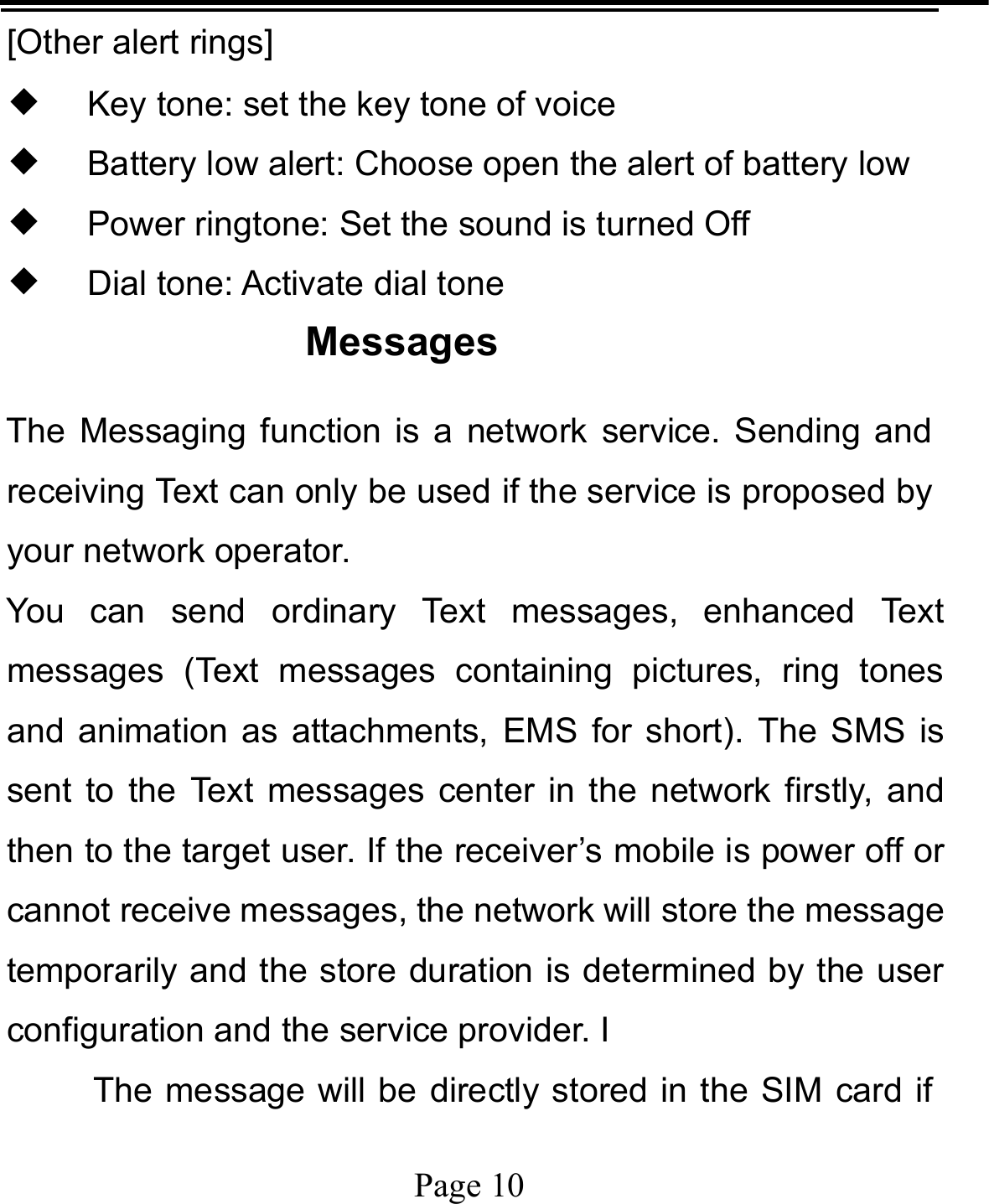   Page 10  [Other alert rings] ◆ Key tone: set the key tone of voice ◆ Battery low alert: Choose open the alert of battery low ◆ Power ringtone: Set the sound is turned Off ◆ Dial tone: Activate dial tone Messages The Messaging function is a network service. Sending and receiving Text can only be used if the service is proposed by your network operator.   You can send ordinary Text messages, enhanced Text messages (Text messages containing pictures, ring tones and animation as attachments, EMS for short). The SMS is sent to the Text messages center in the network firstly, and then to the target user. If the receiver’s mobile is power off or cannot receive messages, the network will store the message temporarily and the store duration is determined by the user configuration and the service provider. I   The message will be directly stored in the SIM card if 