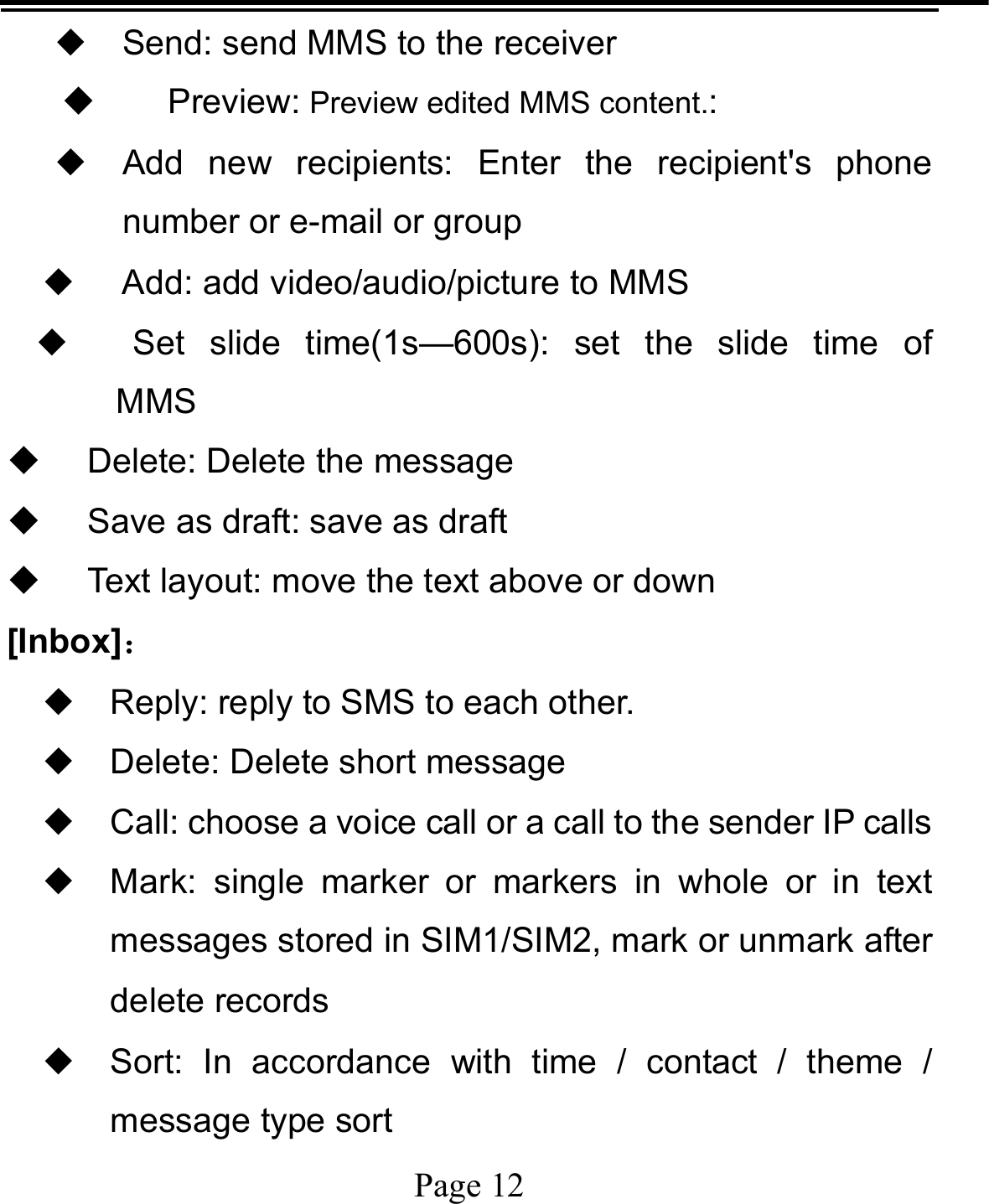   Page 12  ◆ Send: send MMS to the receiver  Preview: Preview edited MMS content.:  ◆ Add new recipients: Enter the recipient&apos;s phone number or e-mail or group ◆   Add: add video/audio/picture to MMS ◆  Set slide time(1s—600s): set the slide time of  MMS   Delete: Delete the message   Save as draft: save as draft   Text layout: move the text above or down [Inbox]： ◆ Reply: reply to SMS to each other. ◆ Delete: Delete short message ◆ Call: choose a voice call or a call to the sender IP calls ◆ Mark: single marker or markers in whole or in text messages stored in SIM1/SIM2, mark or unmark after delete records ◆ Sort: In accordance with time / contact / theme / message type sort 