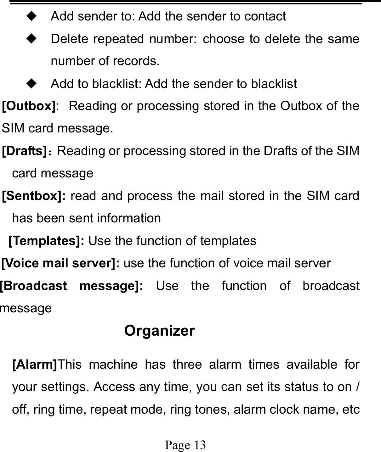   Page 13  ◆ Add sender to: Add the sender to contact ◆ Delete repeated number: choose to delete the same number of records. ◆ Add to blacklist: Add the sender to blacklist [Outbox]: Reading or processing stored in the Outbox of the SIM card message.   [Drafts]：Reading or processing stored in the Drafts of the SIM card message [Sentbox]: read and process the mail stored in the SIM card has been sent information  [Templates]: Use the function of templates [Voice mail server]: use the function of voice mail server [Broadcast message]: Use the function of broadcast message Organizer [Alarm]This machine has three alarm times available for your settings. Access any time, you can set its status to on / off, ring time, repeat mode, ring tones, alarm clock name, etc 