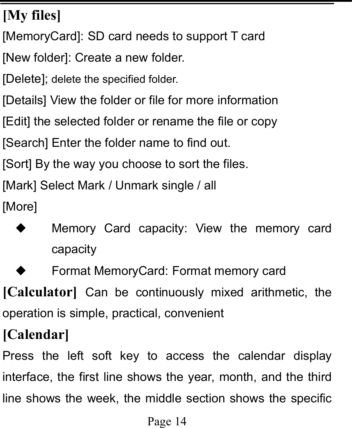   Page 14  [My files]  [MemoryCard]: SD card needs to support T card [New folder]: Create a new folder. [Delete]; delete the specified folder. [Details] View the folder or file for more information [Edit] the selected folder or rename the file or copy [Search] Enter the folder name to find out. [Sort] By the way you choose to sort the files. [Mark] Select Mark / Unmark single / all [More] ◆ Memory Card capacity: View the memory card capacity ◆ Format MemoryCard: Format memory card [Calculator]  Can be continuously mixed arithmetic, the operation is simple, practical, convenient [Calendar] Press the left soft key to access the calendar display interface, the first line shows the year, month, and the third line shows the week, the middle section shows the specific 