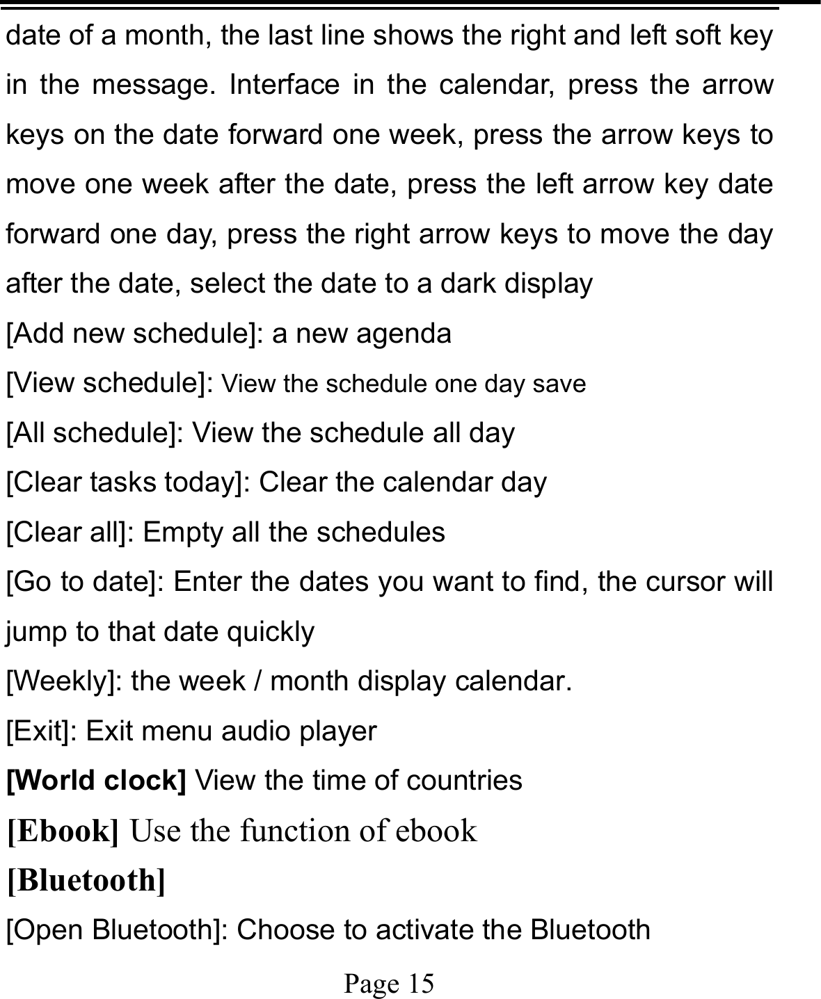   Page 15  date of a month, the last line shows the right and left soft key in the message. Interface in the calendar, press the arrow keys on the date forward one week, press the arrow keys to move one week after the date, press the left arrow key date forward one day, press the right arrow keys to move the day after the date, select the date to a dark display [Add new schedule]: a new agenda [View schedule]: View the schedule one day save [All schedule]: View the schedule all day [Clear tasks today]: Clear the calendar day [Clear all]: Empty all the schedules [Go to date]: Enter the dates you want to find, the cursor will jump to that date quickly [Weekly]: the week / month display calendar. [Exit]: Exit menu audio player [World clock] View the time of countries [Ebook] Use the function of ebook [Bluetooth] [Open Bluetooth]: Choose to activate the Bluetooth 