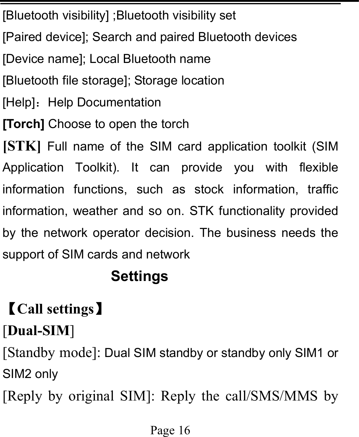   Page 16  [Bluetooth visibility] ;Bluetooth visibility set [Paired device]; Search and paired Bluetooth devices [Device name]; Local Bluetooth name [Bluetooth file storage]; Storage location [Help]：Help Documentation [Torch] Choose to open the torch [STK] Full name of the SIM card application toolkit (SIM Application Toolkit). It can provide you with flexible information functions, such as stock information, traffic information, weather and so on. STK functionality provided by the network operator decision. The business needs the support of SIM cards and network Settings 【Call settings】 [Dual-SIM] [Standby mode]: Dual SIM standby or standby only SIM1 or SIM2 only [Reply by original SIM]: Reply the call/SMS/MMS by 