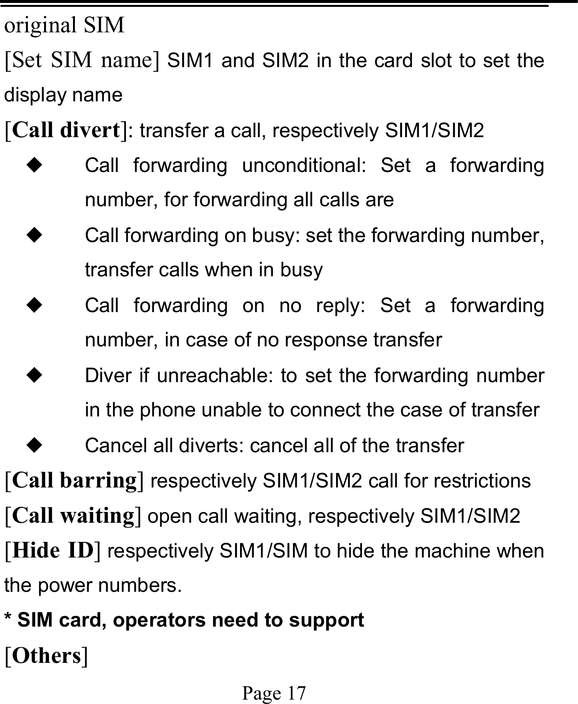   Page 17  original SIM [Set SIM name] SIM1 and SIM2 in the card slot to set the display name [Call divert]: transfer a call, respectively SIM1/SIM2 ◆ Call forwarding unconditional: Set a forwarding number, for forwarding all calls are ◆ Call forwarding on busy: set the forwarding number, transfer calls when in busy ◆ Call forwarding on no reply: Set a forwarding number, in case of no response transfer ◆ Diver if unreachable: to set the forwarding number in the phone unable to connect the case of transfer ◆ Cancel all diverts: cancel all of the transfer [Call barring] respectively SIM1/SIM2 call for restrictions [Call waiting] open call waiting, respectively SIM1/SIM2 [Hide ID] respectively SIM1/SIM to hide the machine when the power numbers.   * SIM card, operators need to support [Others] 