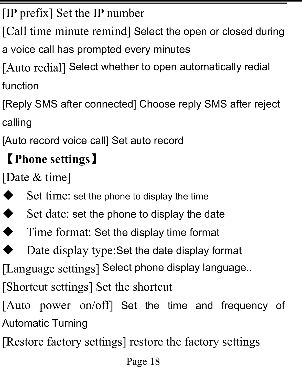   Page 18  [IP prefix] Set the IP number [Call time minute remind] Select the open or closed during a voice call has prompted every minutes [Auto redial] Select whether to open automatically redial function [Reply SMS after connected] Choose reply SMS after reject calling [Auto record voice call] Set auto record   【Phone settings】 [Date &amp; time]  Set time: set the phone to display the time  Set date: set the phone to display the date  Time format: Set the display time format  Date display type:Set the date display format [Language settings] Select phone display language.. [Shortcut settings] Set the shortcut [Auto power on/off] Set the time and frequency of Automatic Turning [Restore factory settings] restore the factory settings 