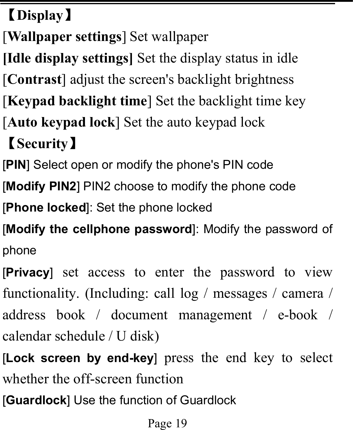   Page 19  【Display】 [Wallpaper settings] Set wallpaper [Idle display settings] Set the display status in idle [Contrast] adjust the screen&apos;s backlight brightness [Keypad backlight time] Set the backlight time key [Auto keypad lock] Set the auto keypad lock 【Security】 [PIN] Select open or modify the phone&apos;s PIN code [Modify PIN2] PIN2 choose to modify the phone code [Phone locked]: Set the phone locked [Modify the cellphone password]: Modify the password of phone [Privacy] set access to enter the password to view functionality. (Including: call log / messages / camera / address book / document management / e-book / calendar schedule / U disk)   [Lock screen by end-key] press the end key to select whether the off-screen function   [Guardlock] Use the function of Guardlock 