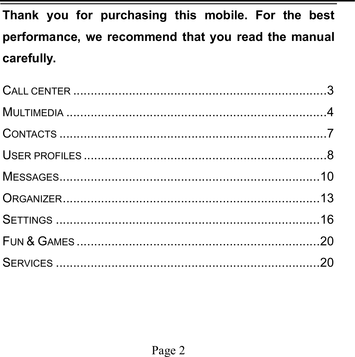    Page 2   Thank you for purchasing this mobile. For the best performance, we recommend that you read the manual carefully. CALL CENTER ......................................................................... 3MULTIMEDIA ........................................................................... 4CONTACTS ............................................................................. 7USER PROFILES ...................................................................... 8MESSAGES ........................................................................... 10ORGANIZER .......................................................................... 13SETTINGS ............................................................................ 16FUN &amp; GAMES ...................................................................... 20SERVICES ............................................................................ 20