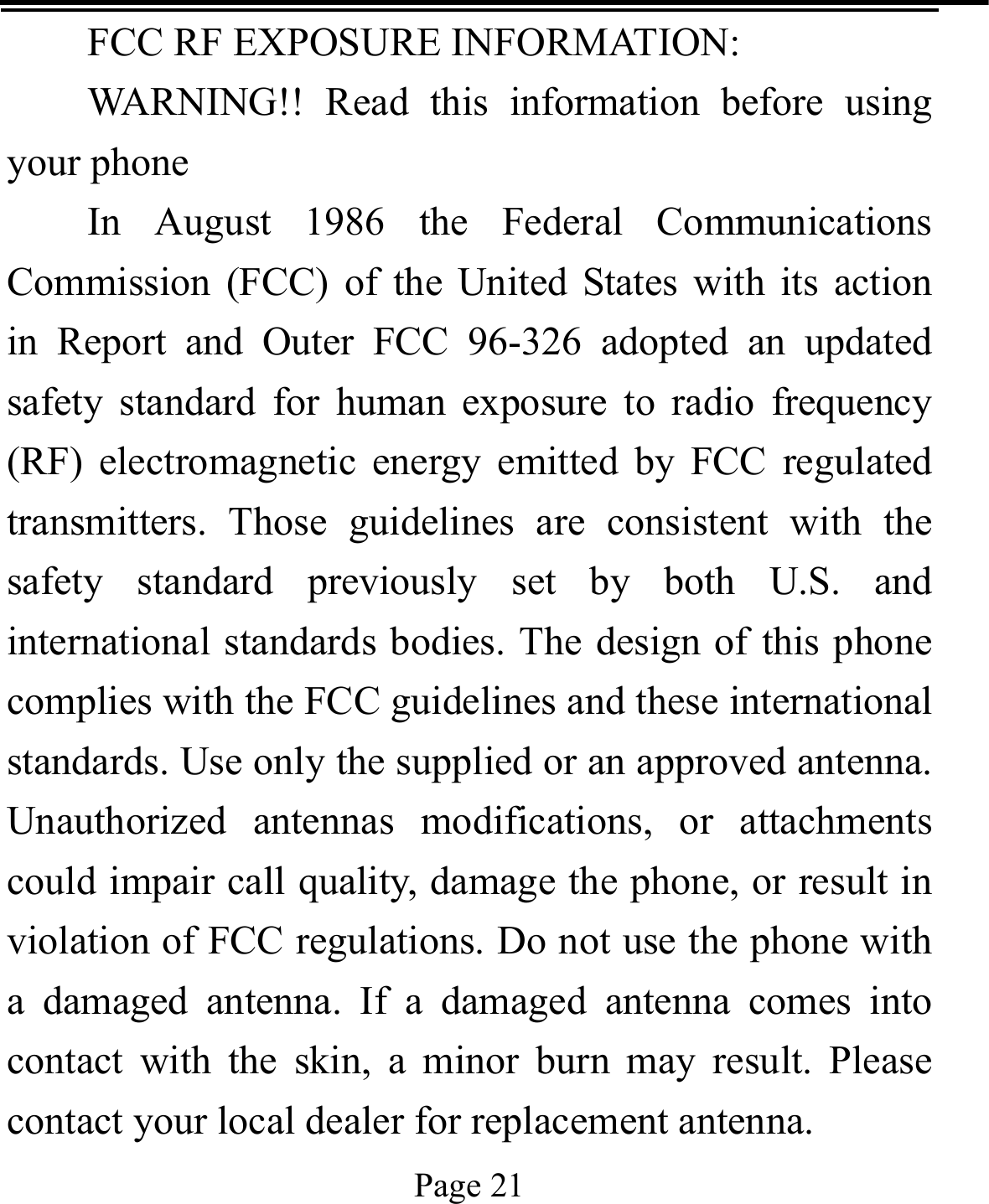   Page 21  FCC RF EXPOSURE INFORMATION: WARNING!! Read this information before using your phone In August 1986 the Federal Communications Commission (FCC) of the United States with its action in Report and Outer FCC 96-326 adopted an updated safety standard for human exposure to radio frequency (RF) electromagnetic energy emitted by FCC regulated transmitters. Those guidelines are consistent with the safety standard previously set by both U.S. and international standards bodies. The design of this phone complies with the FCC guidelines and these international standards. Use only the supplied or an approved antenna. Unauthorized antennas modifications, or attachments could impair call quality, damage the phone, or result in violation of FCC regulations. Do not use the phone with a damaged antenna. If a damaged antenna comes into contact with the skin, a minor burn may result. Please contact your local dealer for replacement antenna. 