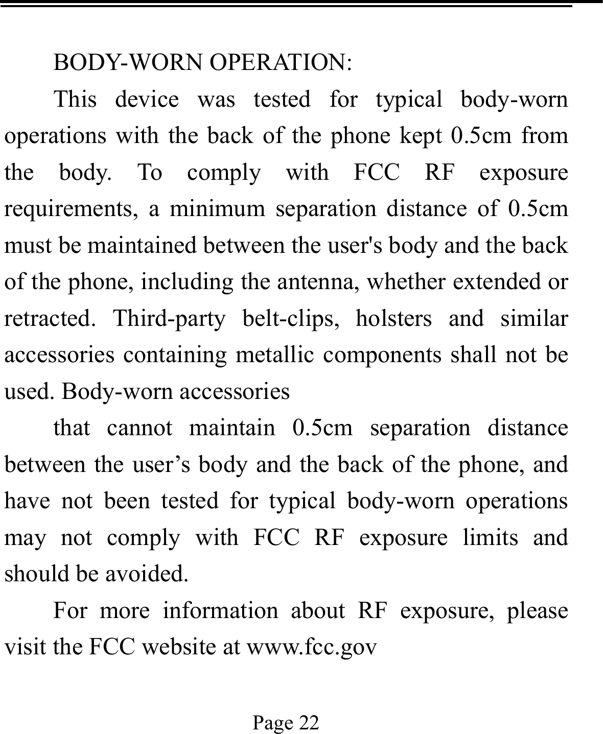   Page 22   BODY-WORN OPERATION: This device was tested for typical body-worn operations with the back of the phone kept 0.5cm from the body. To comply with FCC RF exposure requirements, a minimum separation distance of 0.5cm must be maintained between the user&apos;s body and the back of the phone, including the antenna, whether extended or retracted. Third-party belt-clips, holsters and similar accessories containing metallic components shall not be used. Body-worn accessories that cannot maintain 0.5cm separation distance between the user’s body and the back of the phone, and have not been tested for typical body-worn operations may not comply with FCC RF exposure limits and should be avoided. For more information about RF exposure, please visit the FCC website at www.fcc.gov  