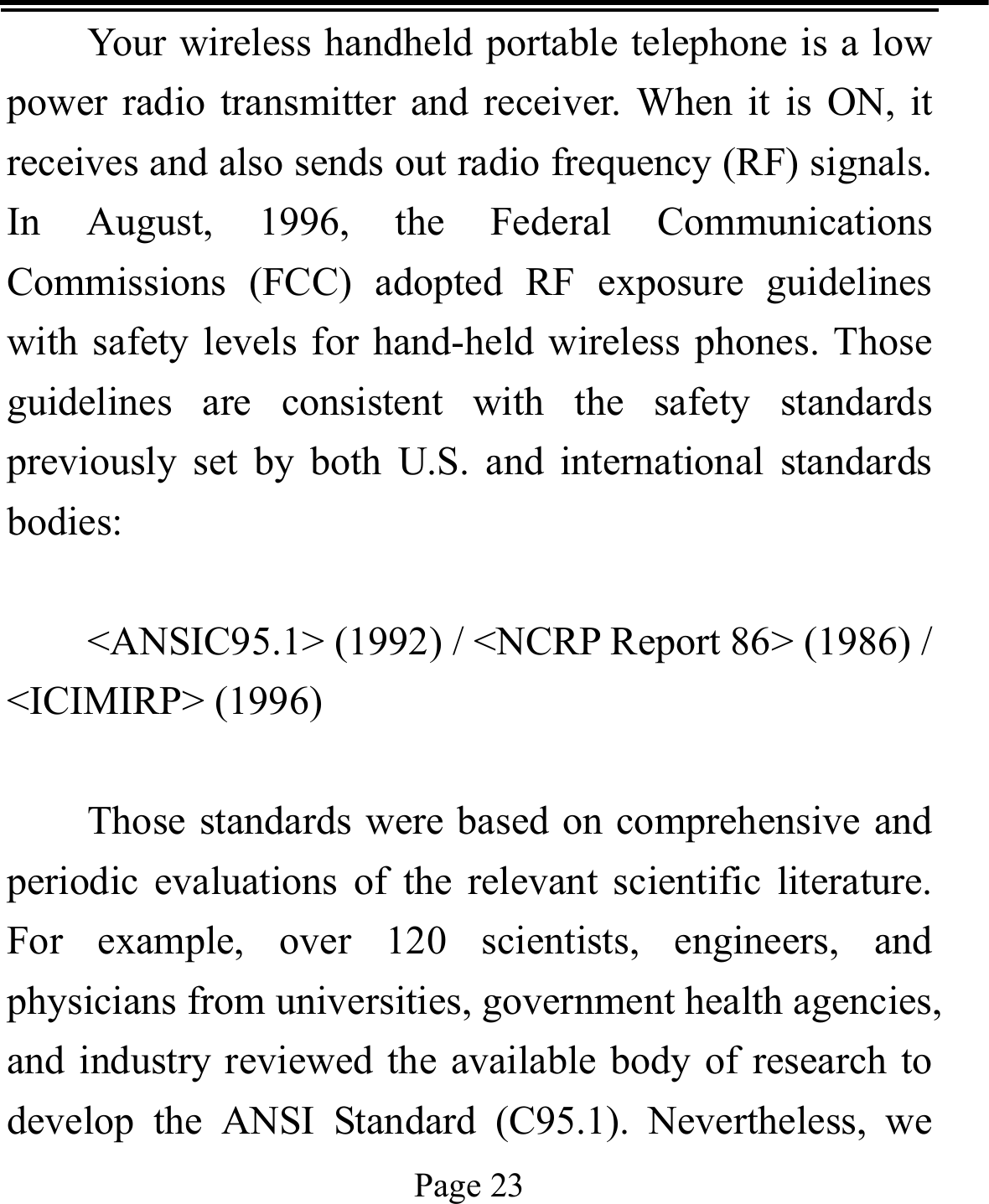   Page 23  Your wireless handheld portable telephone is a low power radio transmitter and receiver. When it is ON, it receives and also sends out radio frequency (RF) signals. In August, 1996, the Federal Communications Commissions (FCC) adopted RF exposure guidelines with safety levels for hand-held wireless phones. Those guidelines are consistent with the safety standards previously set by both U.S. and international standards bodies:  &lt;ANSIC95.1&gt; (1992) / &lt;NCRP Report 86&gt; (1986) / &lt;ICIMIRP&gt; (1996)  Those standards were based on comprehensive and periodic evaluations of the relevant scientific literature. For example, over 120 scientists, engineers, and physicians from universities, government health agencies, and industry reviewed the available body of research to develop the ANSI Standard (C95.1). Nevertheless, we 