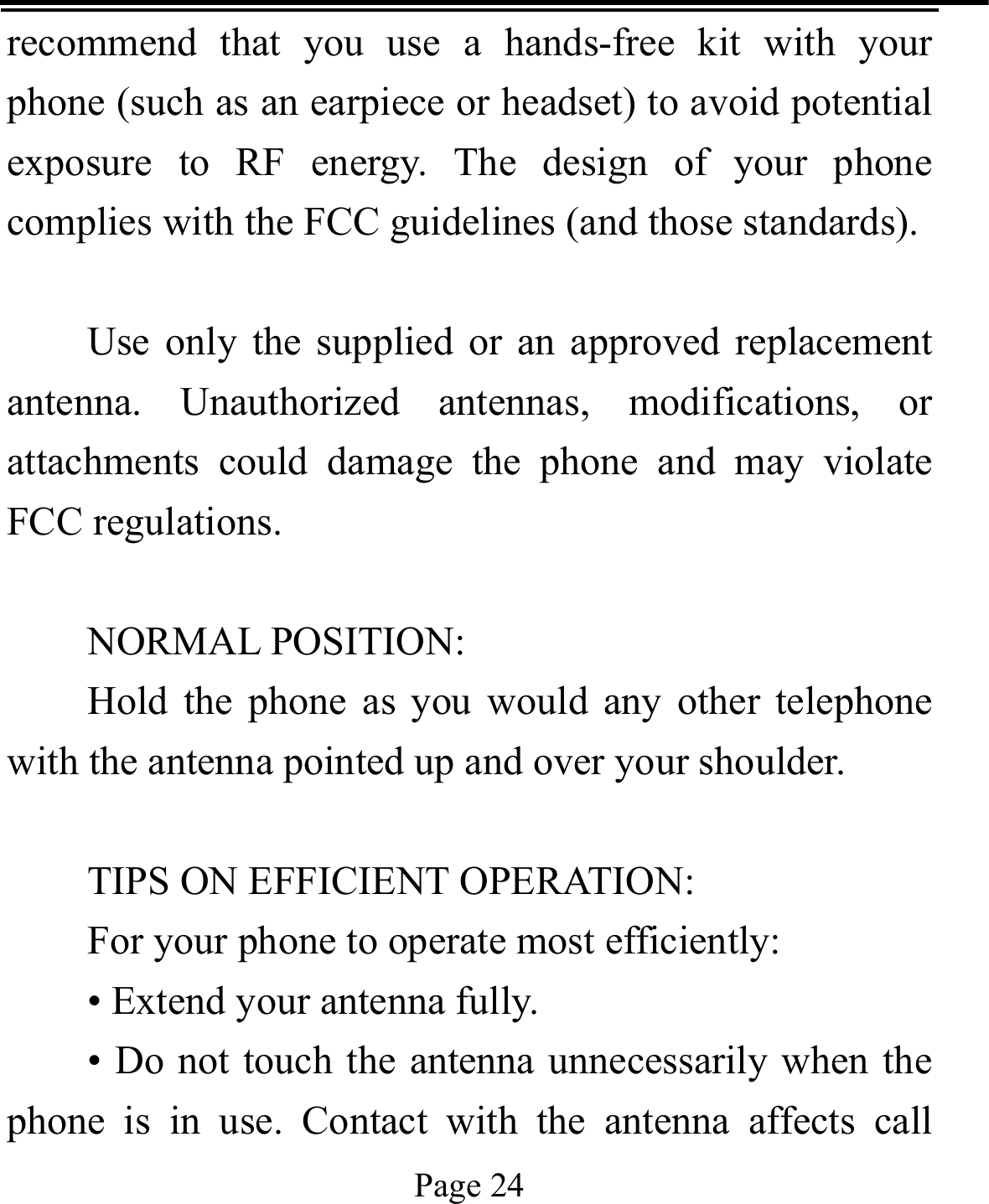   Page 24  recommend that you use a hands-free kit with your phone (such as an earpiece or headset) to avoid potential exposure to RF energy. The design of your phone complies with the FCC guidelines (and those standards).  Use only the supplied or an approved replacement antenna. Unauthorized antennas, modifications, or attachments could damage the phone and may violate FCC regulations.    NORMAL POSITION:   Hold the phone as you would any other telephone with the antenna pointed up and over your shoulder.  TIPS ON EFFICIENT OPERATION:   For your phone to operate most efficiently: • Extend your antenna fully. • Do not touch the antenna unnecessarily when the phone is in use. Contact with the antenna affects call 