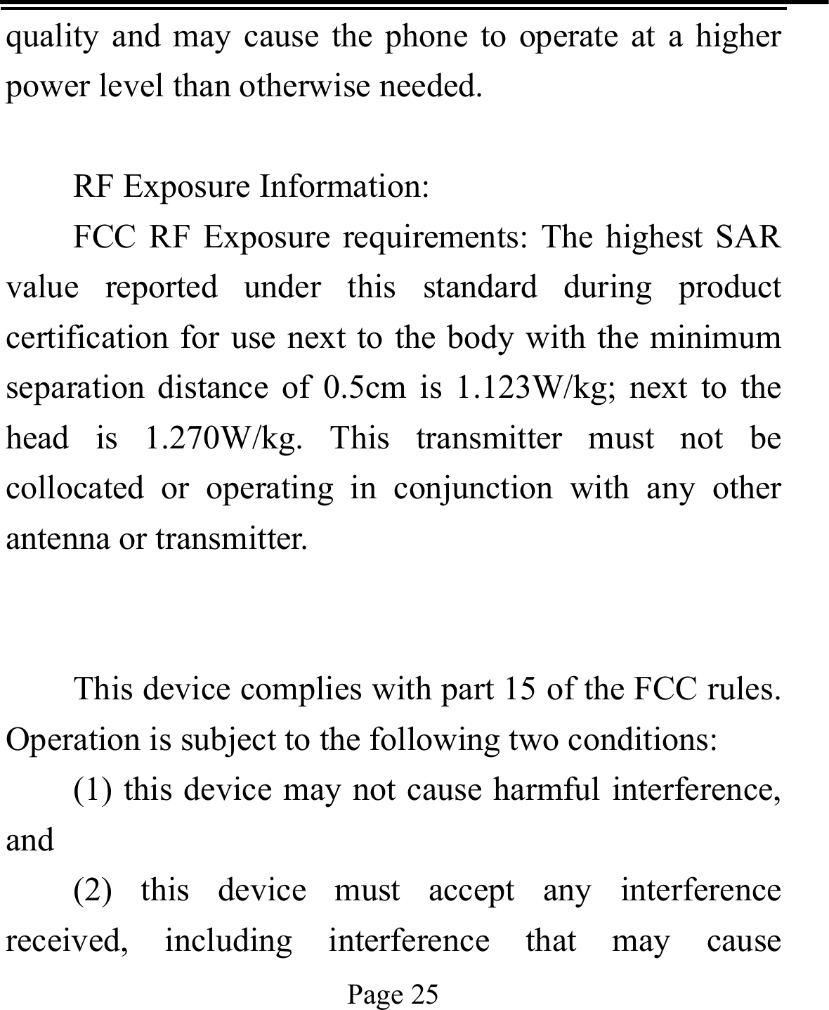   Page 25  quality and may cause the phone to operate at a higher power level than otherwise needed.  RF Exposure Information: FCC RF Exposure requirements: The highest SAR value reported under this standard during product certification for use next to the body with the minimum separation distance of 0.5cm is 1.123W/kg; next to the head is 1.270W/kg. This transmitter must not be collocated or operating in conjunction with any other antenna or transmitter.   This device complies with part 15 of the FCC rules. Operation is subject to the following two conditions: (1) this device may not cause harmful interference, and (2) this device must accept any interference received, including interference that may cause 