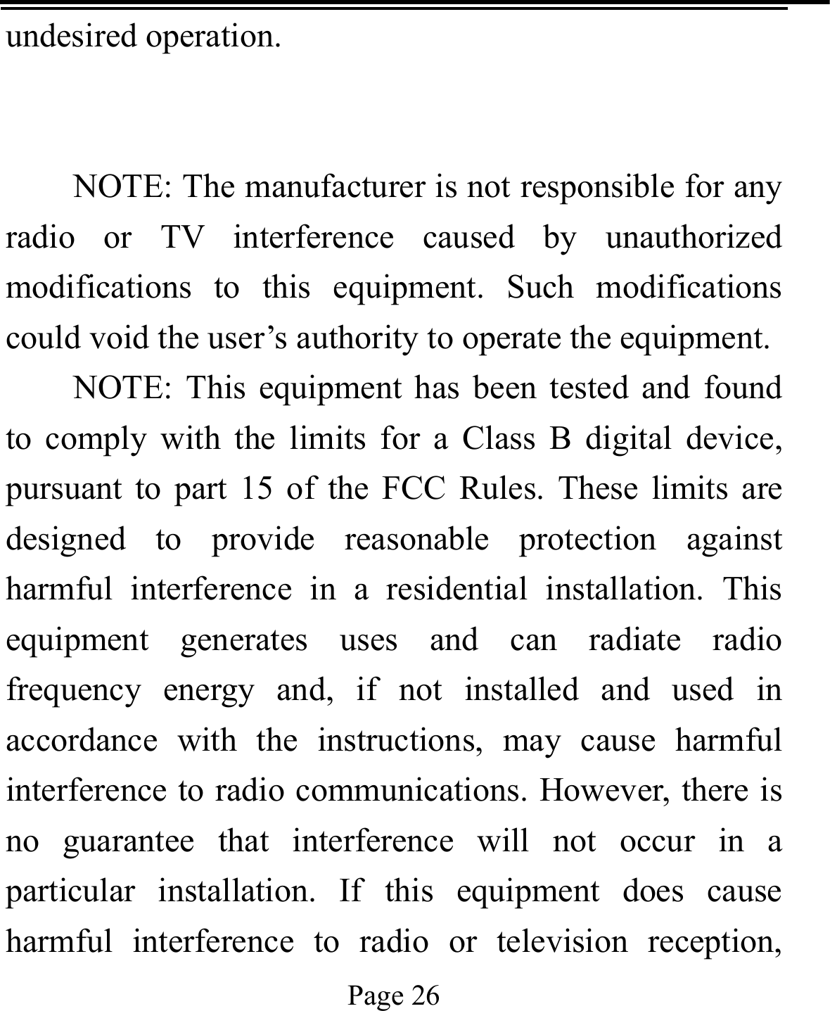   Page 26  undesired operation.   NOTE: The manufacturer is not responsible for any radio or TV interference caused by unauthorized modifications to this equipment. Such modifications could void the user’s authority to operate the equipment. NOTE: This equipment has been tested and found to comply with the limits for a Class B digital device, pursuant to part 15 of the FCC Rules. These limits are designed to provide reasonable protection against harmful interference in a residential installation. This equipment generates uses and can radiate radio frequency energy and, if not installed and used in accordance with the instructions, may cause harmful interference to radio communications. However, there is no guarantee that interference will not occur in a particular installation. If this equipment does cause harmful interference to radio or television reception, 