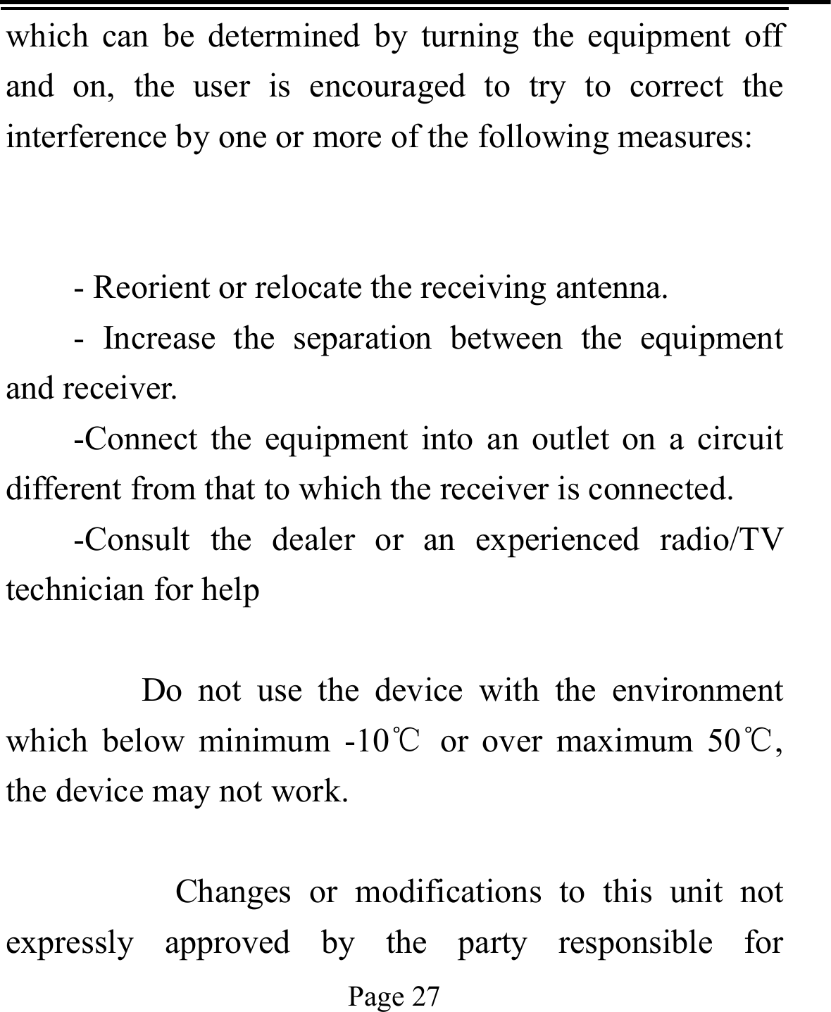   Page 27  which can be determined by turning the equipment off and on, the user is encouraged to try to correct the interference by one or more of the following measures:   - Reorient or relocate the receiving antenna. - Increase the separation between the equipment and receiver. -Connect the equipment into an outlet on a circuit different from that to which the receiver is connected. -Consult the dealer or an experienced radio/TV technician for help      Do not use the device with the environment which below minimum -10℃ or over maximum 50℃, the device may not work.        Changes or modifications to this unit not expressly approved by the party responsible for 