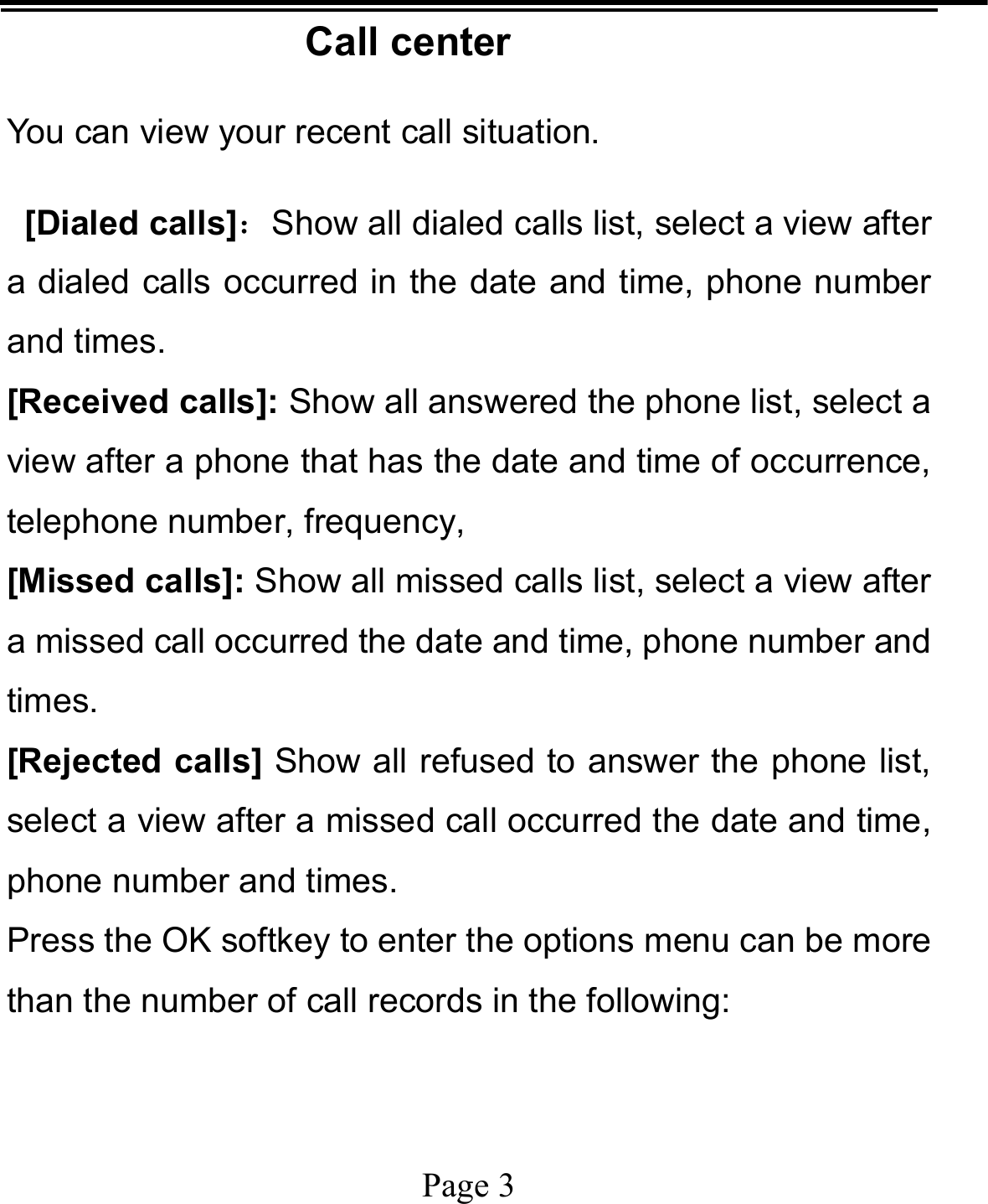   Page 3  Call center You can view your recent call situation.    [Dialed calls]：Show all dialed calls list, select a view after a dialed calls occurred in the date and time, phone number and times. [Received calls]: Show all answered the phone list, select a view after a phone that has the date and time of occurrence, telephone number, frequency, [Missed calls]: Show all missed calls list, select a view after a missed call occurred the date and time, phone number and times. [Rejected calls] Show all refused to answer the phone list, select a view after a missed call occurred the date and time, phone number and times. Press the OK softkey to enter the options menu can be more than the number of call records in the following: 