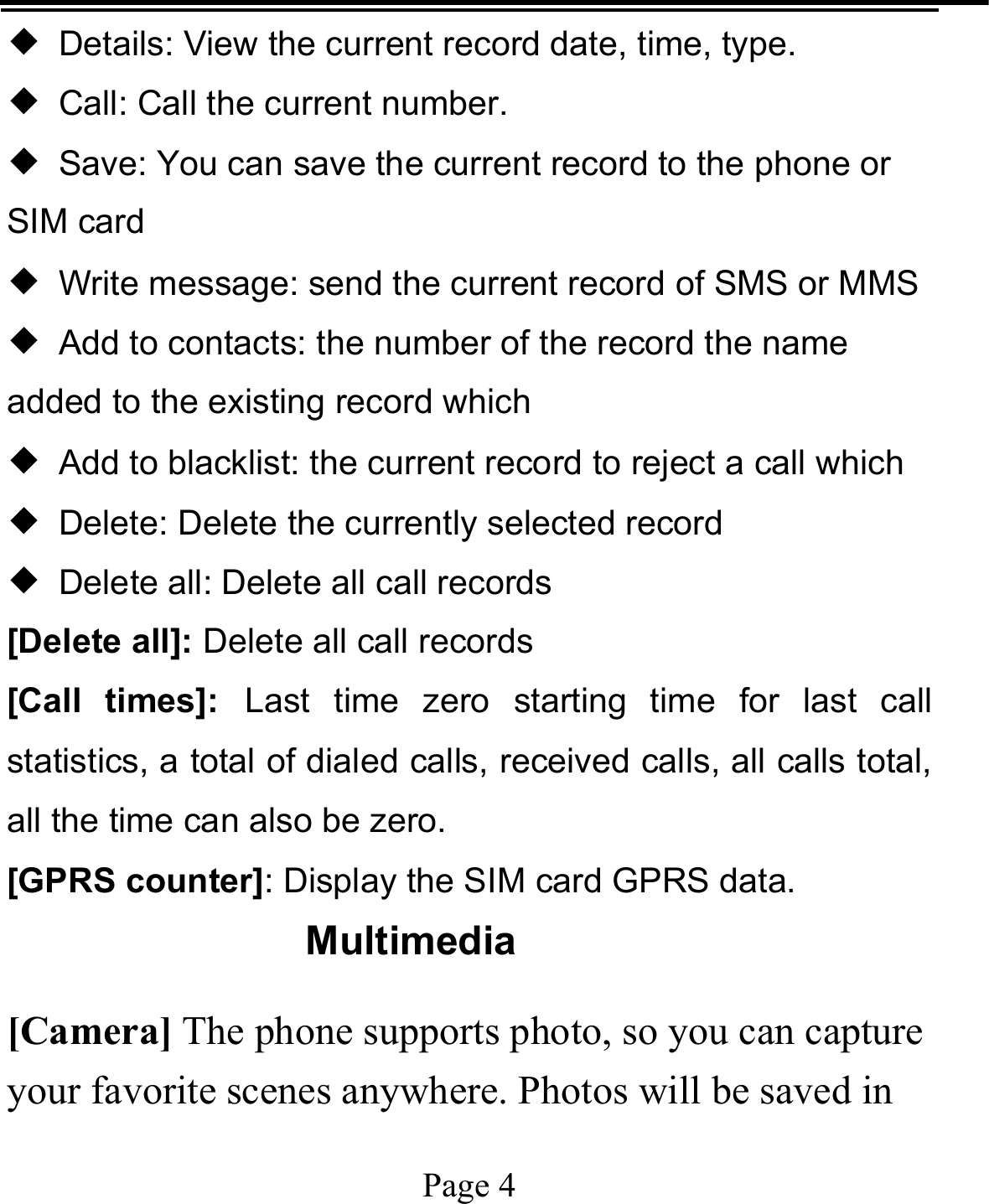   Page 4  ◆  Details: View the current record date, time, type. ◆  Call: Call the current number. ◆  Save: You can save the current record to the phone or SIM card ◆  Write message: send the current record of SMS or MMS ◆  Add to contacts: the number of the record the name added to the existing record which ◆  Add to blacklist: the current record to reject a call which ◆  Delete: Delete the currently selected record ◆  Delete all: Delete all call records [Delete all]: Delete all call records [Call times]: Last time zero starting time for last call statistics, a total of dialed calls, received calls, all calls total, all the time can also be zero. [GPRS counter]: Display the SIM card GPRS data. Multimedia [Camera] The phone supports photo, so you can capture your favorite scenes anywhere. Photos will be saved in 