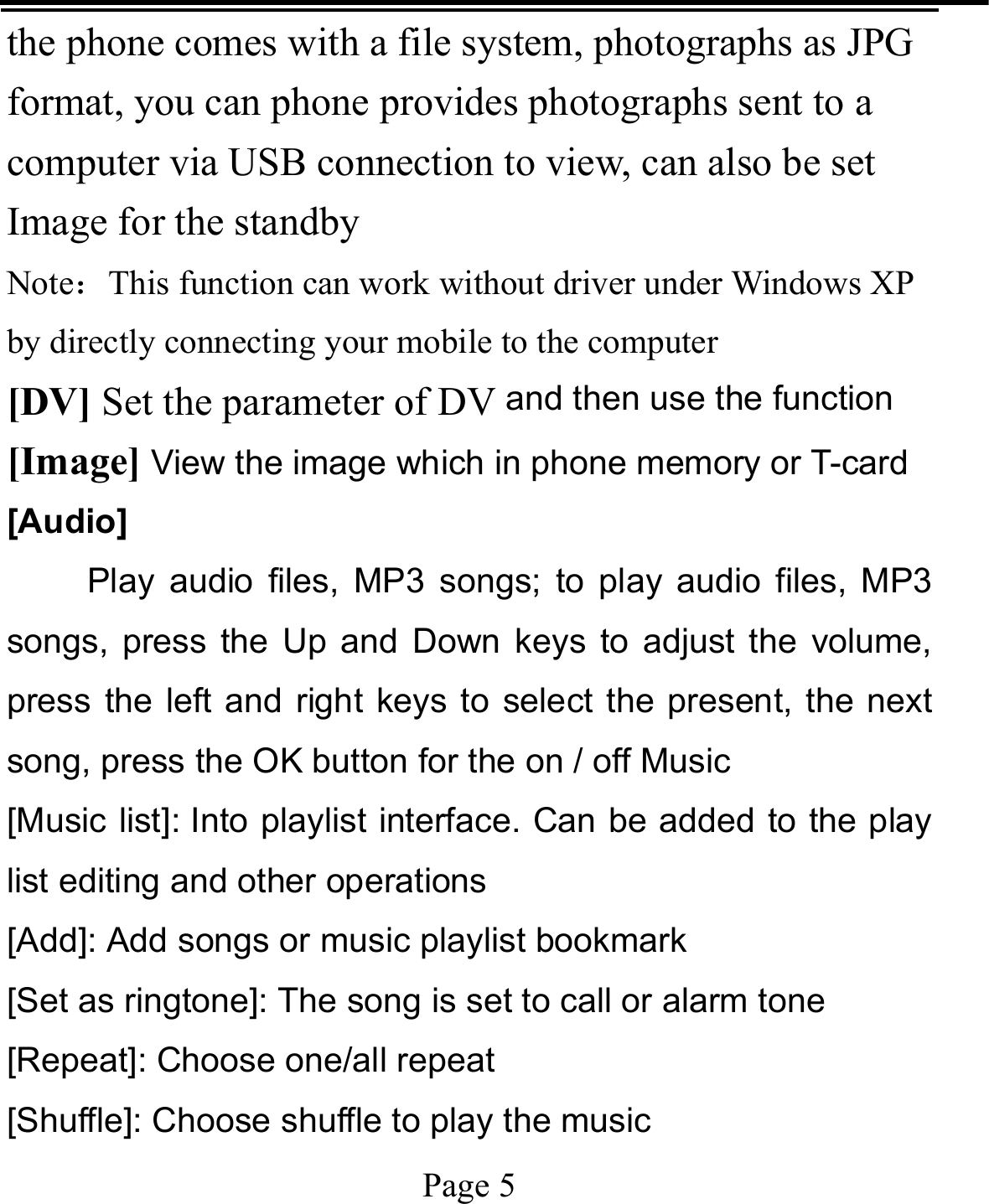   Page 5  the phone comes with a file system, photographs as JPG format, you can phone provides photographs sent to a computer via USB connection to view, can also be set Image for the standby Note：This function can work without driver under Windows XP by directly connecting your mobile to the computer [DV] Set the parameter of DV and then use the function   [Image] View the image which in phone memory or T-card [Audio]   Play audio files, MP3 songs; to play audio files, MP3 songs, press the Up and Down keys to adjust the volume, press the left and right keys to select the present, the next song, press the OK button for the on / off Music [Music list]: Into playlist interface. Can be added to the play list editing and other operations [Add]: Add songs or music playlist bookmark [Set as ringtone]: The song is set to call or alarm tone [Repeat]: Choose one/all repeat   [Shuffle]: Choose shuffle to play the music 