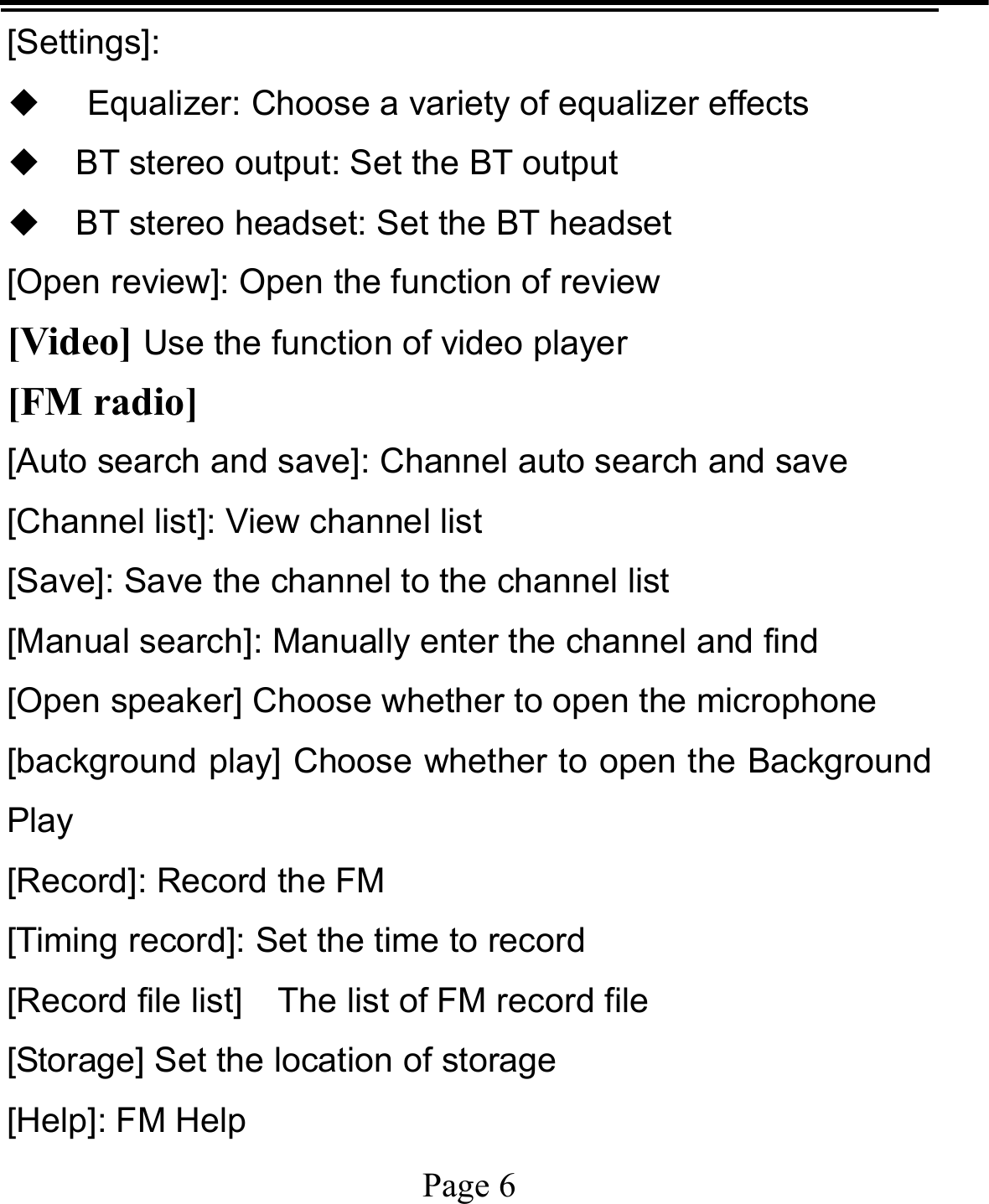   Page 6  [Settings]: ◆ Equalizer: Choose a variety of equalizer effects ◆ BT stereo output: Set the BT output ◆ BT stereo headset: Set the BT headset [Open review]: Open the function of review [Video] Use the function of video player [FM radio] [Auto search and save]: Channel auto search and save [Channel list]: View channel list [Save]: Save the channel to the channel list [Manual search]: Manually enter the channel and find [Open speaker] Choose whether to open the microphone [background play] Choose whether to open the Background Play [Record]: Record the FM [Timing record]: Set the time to record [Record file list]    The list of FM record file [Storage] Set the location of storage [Help]: FM Help 