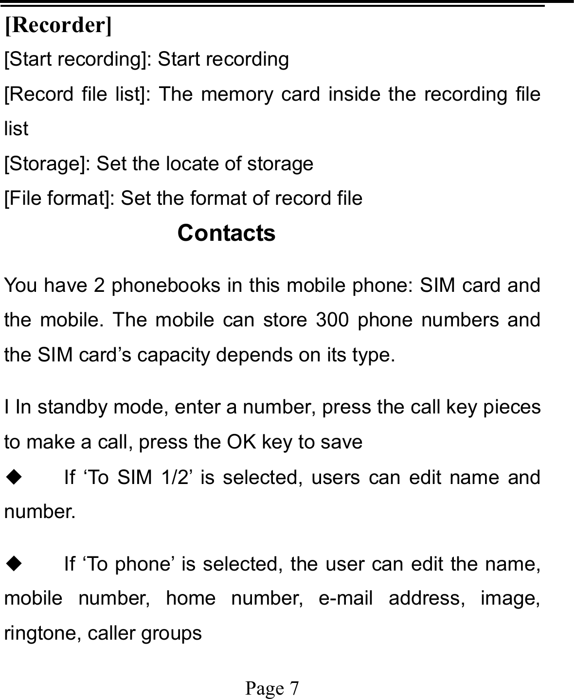   Page 7  [Recorder] [Start recording]: Start recording [Record file list]: The memory card inside the recording file list [Storage]: Set the locate of storage [File format]: Set the format of record file Contacts You have 2 phonebooks in this mobile phone: SIM card and the mobile. The mobile can store 300 phone numbers and the SIM card’s capacity depends on its type.   I In standby mode, enter a number, press the call key pieces to make a call, press the OK key to save ◆ If ‘To SIM 1/2’ is selected, users can edit name and number. ◆ If ‘To phone’ is selected, the user can edit the name, mobile number, home number, e-mail address, image, ringtone, caller groups 