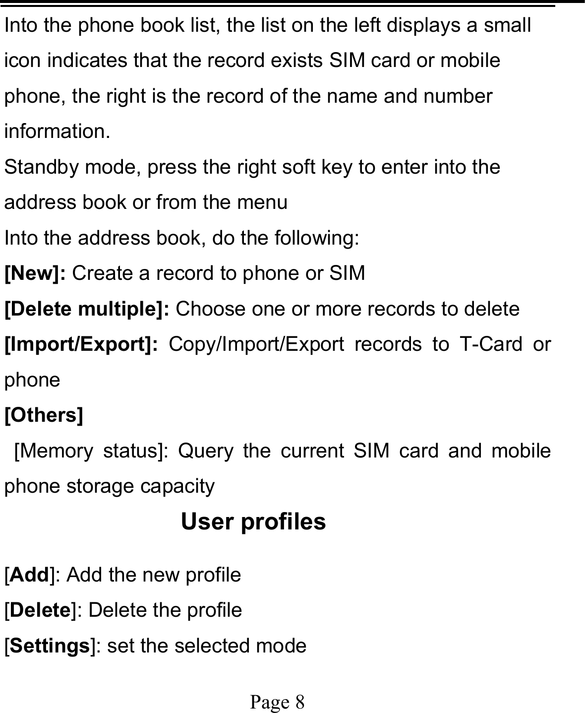   Page 8  Into the phone book list, the list on the left displays a small icon indicates that the record exists SIM card or mobile phone, the right is the record of the name and number information. Standby mode, press the right soft key to enter into the address book or from the menu Into the address book, do the following: [New]: Create a record to phone or SIM [Delete multiple]: Choose one or more records to delete [Import/Export]:  Copy/Import/Export records to T-Card or phone [Others]  [Memory status]: Query the current SIM card and mobile phone storage capacity User profiles [Add]: Add the new profile [Delete]: Delete the profile [Settings]: set the selected mode 