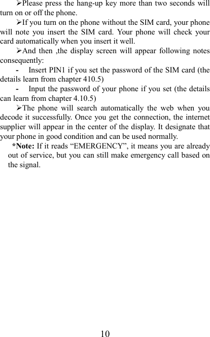   10 Please press the hang-up key more than two seconds will turn on or off the phone. If you turn on the phone without the SIM card, your phone will  note  you  insert  the  SIM  card.  Your  phone  will  check  your card automatically when you insert it well. And  then  ,the  display  screen  will  appear  following  notes consequently: - Insert PIN1 if you set the password of the SIM card (the details learn from chapter 410.5) - Input the password of your phone if you set (the details can learn from chapter 4.10.5) The  phone  will  search  automatically  the  web  when  you decode it successfully. Once you get the connection, the internet supplier will appear in the center of the display. It designate that your phone in good condition and can be used normally. *Note: If it reads “EMERGENCY”, it means you are already out of service, but you can still make emergency call based on the signal.   