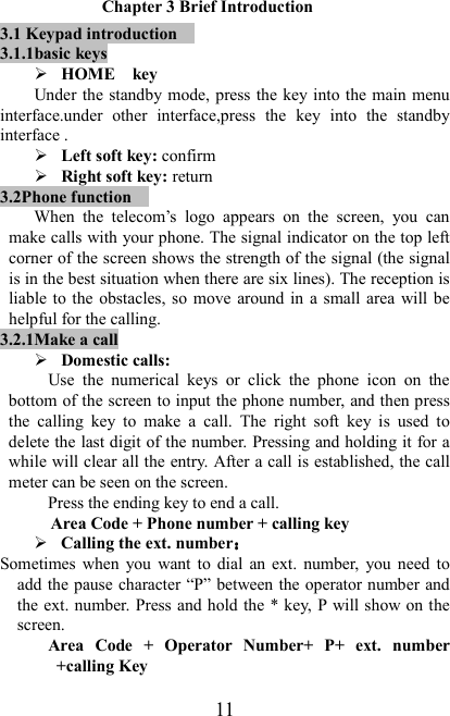   11 Chapter 3 Brief Introduction 3.1 Keypad introduction     3.1.1basic keys  HOME    key         Under the standby mode, press the key into the main menu interface.under  other  interface,press  the  key  into  the  standby interface .  Left soft key: confirm  Right soft key: return 3.2Phone function     When  the  telecom’s  logo  appears  on  the  screen,  you  can make calls with your phone. The signal indicator on the top left corner of the screen shows the strength of the signal (the signal is in the best situation when there are six lines). The reception is liable to  the obstacles, so  move around in  a small area  will be helpful for the calling. 3.2.1Make a call  Domestic calls: Use  the  numerical  keys  or  click  the  phone  icon  on  the bottom of the screen to input the phone number, and then press the  calling  key  to  make  a  call.  The  right  soft  key  is  used  to delete the last digit of the number. Pressing and holding it for a while will clear all the entry. After a call is established, the call meter can be seen on the screen. Press the ending key to end a call.   Area Code + Phone number + calling key  Calling the ext. number：：：： Sometimes  when  you  want  to  dial  an  ext.  number,  you  need  to add the pause character “P” between the operator number and the ext. number. Press and hold the * key, P will show on the screen.   Area  Code  +  Operator  Number+  P+  ext.  number +calling Key 