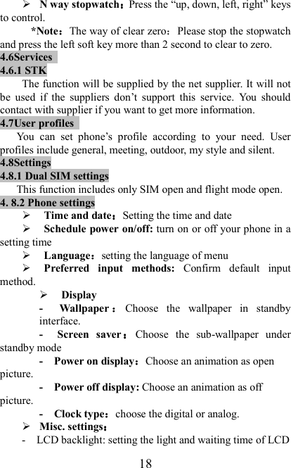   18  N way stopwatch：：：：Press the “up, down, left, right” keys to control. *Note：：：：The way of clear zero：Please stop the stopwatch and press the left soft key more than 2 second to clear to zero. 4.6Services   4.6.1 STK The function will be supplied by the net supplier. It will not be  used  if  the  suppliers  don’t  support  this  service.  You  should contact with supplier if you want to get more information. 4.7User profiles   You  can  set  phone’s  profile  according  to  your  need.  User profiles include general, meeting, outdoor, my style and silent. 4.8Settings 4.8.1 Dual SIM settings This function includes only SIM open and flight mode open. 4. 8.2 Phone settings  Time and date：：：：Setting the time and date  Schedule power on/off: turn on or off your phone in a setting time  Language：：：：setting the language of menu  Preferred  input  methods:  Confirm  default  input method.  Display   -    Wallpaper ：：：：Choose  the  wallpaper  in  standby interface. -    Screen  saver ：：：：Choose  the  sub-wallpaper  under standby mode -    Power on display：：：：Choose an animation as open picture. -    Power off display: Choose an animation as off picture. -    Clock type：：：：choose the digital or analog.  Misc. settings：：：： -    LCD backlight: setting the light and waiting time of LCD 