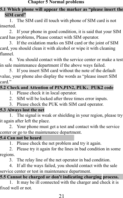  21 Chapter 5 Normal problems 5.1 Which phone will appear the marker as “please insert the SIM card” 1. The SIM card ill touch with phone of SIM card is not inserted. 2. If your phone in good condition, it is said that your SIM card has problems, Please contact with SIM operator. 3. If the oxidation marks on SIM card or the joint of SIM card, you should clean it with alcohol or wipe it with cleaning flannel. 4. You should contact with the service center or make a test in sale maintenance department if the above ways failed. 5. If you insert SIM card without the note of the default value, your phone also display the words as “please insert SIM card.” 5.2 Check and Attention of PIN,PIN2, PUK、、、、PUK2 code                              1. Please check it in local operator. 2. SIM will be locked after three times error inputs. 3. Please check the PUK with SIM card operator. 5.3 Always lost the net                                                 1. The signal is weak or shielding in your region, please try it again after left the place. 2. Your phone must get a test and contact with the service center or go to the maintenance department. 5.4 Can not be heard                                                                  1. Please check the net problem and try it again. 2. Please try it again for the lines in bad condition in some regions. 3. The relay line of the net operator in bad condition.   4. If all the ways failed, you should contact with the sale service center or test in maintenance department. 5.5 Cannot be charged or don&apos;t indicating charging process.                                                          1. It may be ill connected with the charger and check it is fixed well or not. 
