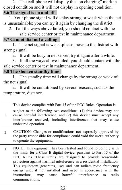   22 2. The cell-phone will display the “on charging” mark in closed condition and it will not display in opening condition.   5.6 The signal is on and off                                                      1. Your phone signal will display strong or weak when the net is unsustainable; you can try it again by changing the district. 2. If all the ways above failed, you should contact with the sale service center or test in maintenance department. 5.7 Cannot dial out a calling                                                         1. The net signal is weak .please move to the district with strong signal. 2. It will be busy in net server, try it again after a while. 3. If all the ways above failed, you should contact with the sale service center or test in maintenance department. 5.8 The shorten standby time                                                                        1. The standby time will change by the strong or weak of the net signal. 2. It will be conditioned by several reasons, such as the temperature, distance.    1 This device complies with Part 15 of the FCC Rules. Operation is subject  to  the  following  two  conditions:  (1)  this  device  may  not cause  harmful  interference,  and  (2)  this  device  must  accept  any interference  received,  including  interference  that  may  cause undesired operation. 2 CAUTION:  Changes  or  modifications  not  expressly  approved  by the party responsible for compliance could void the user&apos;s authority to operate the equipment. 3 NOTE: This equipment has been  tested and found to comply with the  limits  for  a  Class  B  digital  device,  pursuant  to  Part  15  of  the FCC  Rules.  These  limits  are  designed  to  provide  reasonable protection against harmful interference in a residential installation. This  equipment  generates,  uses  and  can  radiate  radio  frequency energy  and,  if  not  installed  and  used  in  accordance  with  the instructions,  may  cause  harmful  interference  to  radio communications. 