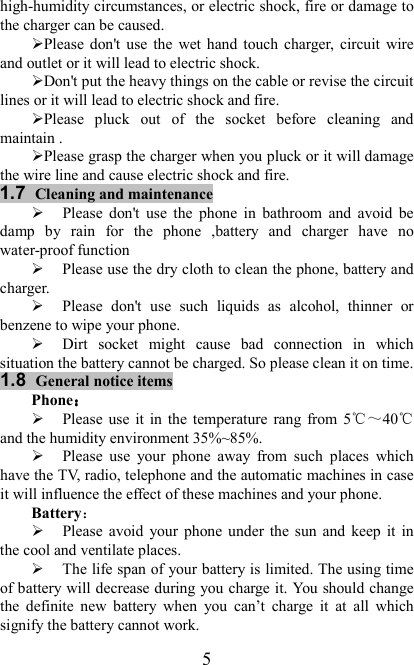   5 high-humidity circumstances, or electric shock, fire or damage to the charger can be caused. Please  don&apos;t use the  wet hand  touch charger,  circuit  wire and outlet or it will lead to electric shock. Don&apos;t put the heavy things on the cable or revise the circuit lines or it will lead to electric shock and fire. Please  pluck  out  of  the  socket  before  cleaning  and maintain . Please grasp the charger when you pluck or it will damage the wire line and cause electric shock and fire. 1.7 Cleaning and maintenance  Please  don&apos;t  use  the  phone  in  bathroom  and  avoid  be damp  by  rain  for  the  phone  ,battery  and  charger  have  no water-proof function  Please use the dry cloth to clean the phone, battery and charger.  Please  don&apos;t  use  such  liquids  as  alcohol,  thinner  or benzene to wipe your phone.  Dirt  socket  might  cause  bad  connection  in  which situation the battery cannot be charged. So please clean it on time. 1.8 General notice items Phone：：：：  Please  use  it  in  the  temperature  rang  from  5℃～40℃ and the humidity environment 35%~85%.  Please  use  your  phone  away  from  such  places  which have the TV, radio, telephone and the automatic machines in case it will influence the effect of these machines and your phone.   Battery：  Please  avoid  your  phone under  the  sun and  keep  it  in the cool and ventilate places.  The life span of your battery is limited. The using time of battery will decrease during you charge it. You should change the  definite  new  battery  when  you  can’t  charge  it  at  all  which signify the battery cannot work. 