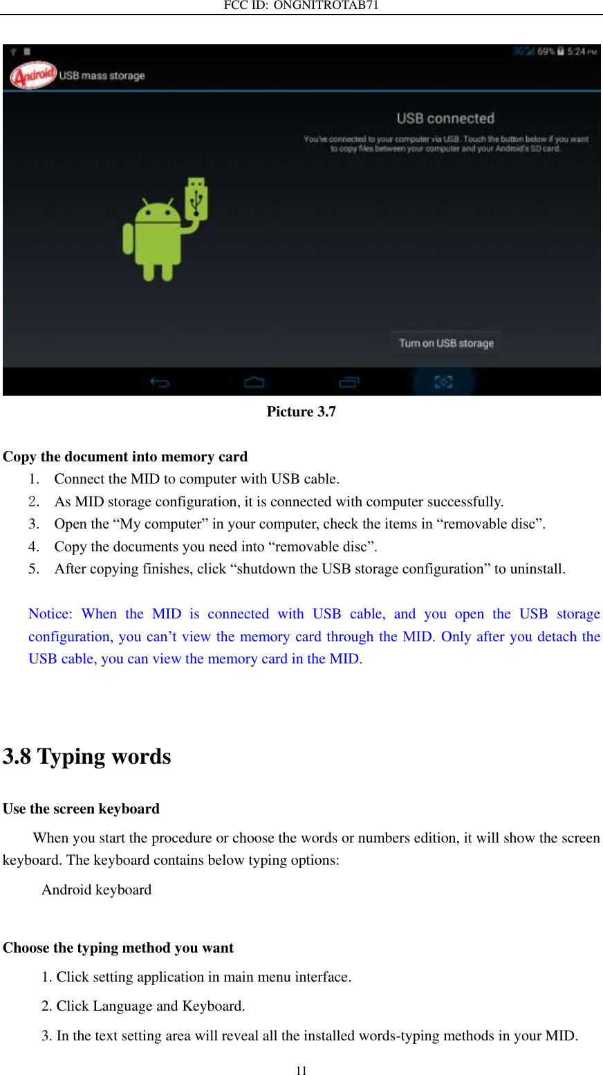FCC ID: ONGNITROTAB71   11  Picture 3.7  Copy the document into memory card 1. Connect the MID to computer with USB cable. 2. As MID storage configuration, it is connected with computer successfully.   3. Open the “My computer” in your computer, check the items in “removable disc”. 4. Copy the documents you need into “removable disc”. 5. After copying finishes, click “shutdown the USB storage configuration” to uninstall.  Notice:  When  the  MID  is  connected  with  USB  cable,  and  you  open  the  USB  storage configuration, you can’t view the memory card through the MID. Only after you detach the USB cable, you can view the memory card in the MID.   3.8 Typing words Use the screen keyboard When you start the procedure or choose the words or numbers edition, it will show the screen keyboard. The keyboard contains below typing options: Android keyboard          Choose the typing method you want 1. Click setting application in main menu interface. 2. Click Language and Keyboard. 3. In the text setting area will reveal all the installed words-typing methods in your MID.   
