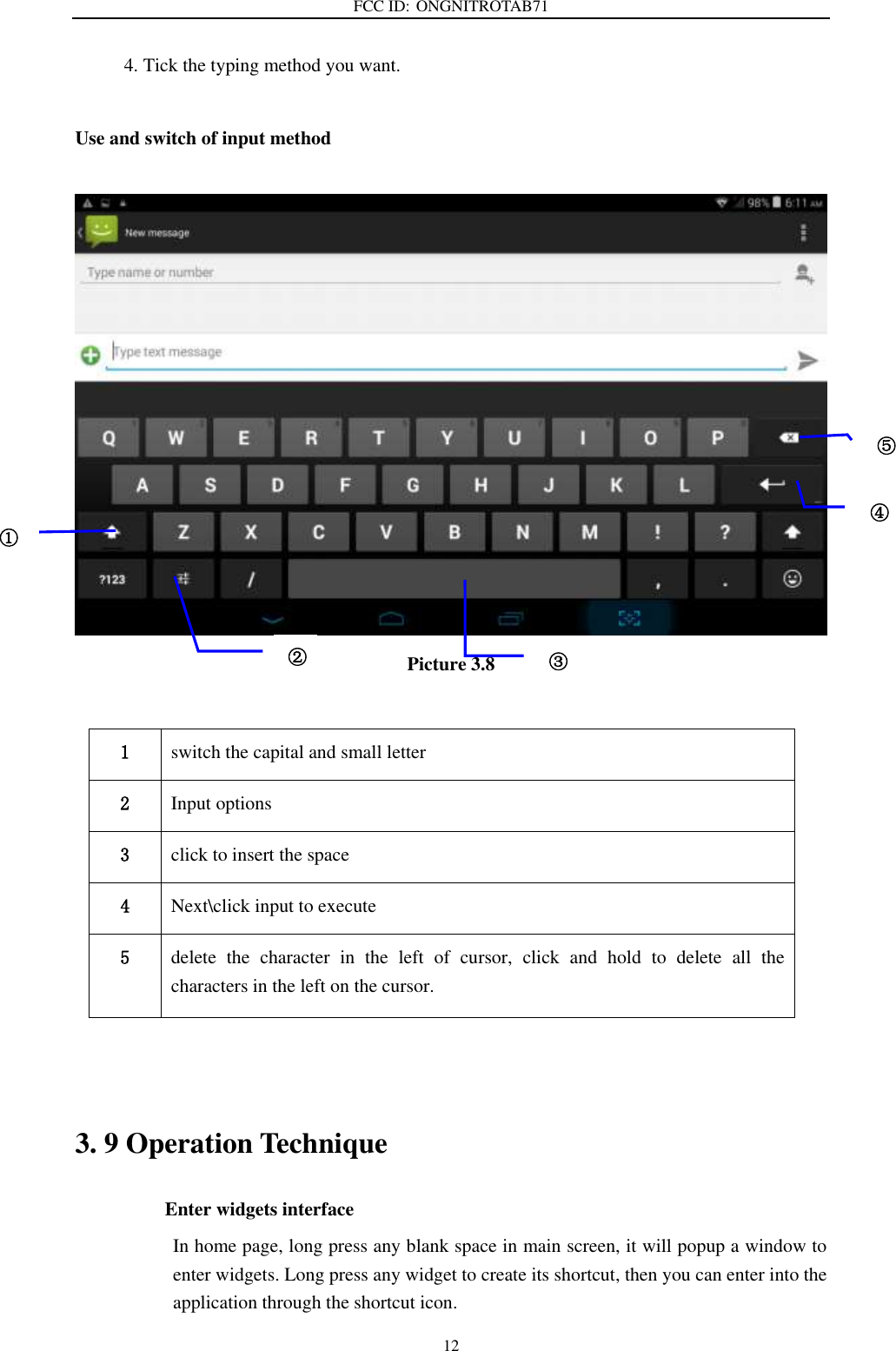 FCC ID: ONGNITROTAB71   12 4. Tick the typing method you want.  Use and switch of input method   Picture 3.8    3. 9 Operation Technique Enter widgets interface In home page, long press any blank space in main screen, it will popup a window to enter widgets. Long press any widget to create its shortcut, then you can enter into the application through the shortcut icon. 1 switch the capital and small letter   2 Input options 3 click to insert the space 4 Next\click input to execute 5 delete  the  character  in  the  left  of  cursor,  click  and  hold  to  delete  all  the characters in the left on the cursor. ① ② ③3 ⑤ ④ 