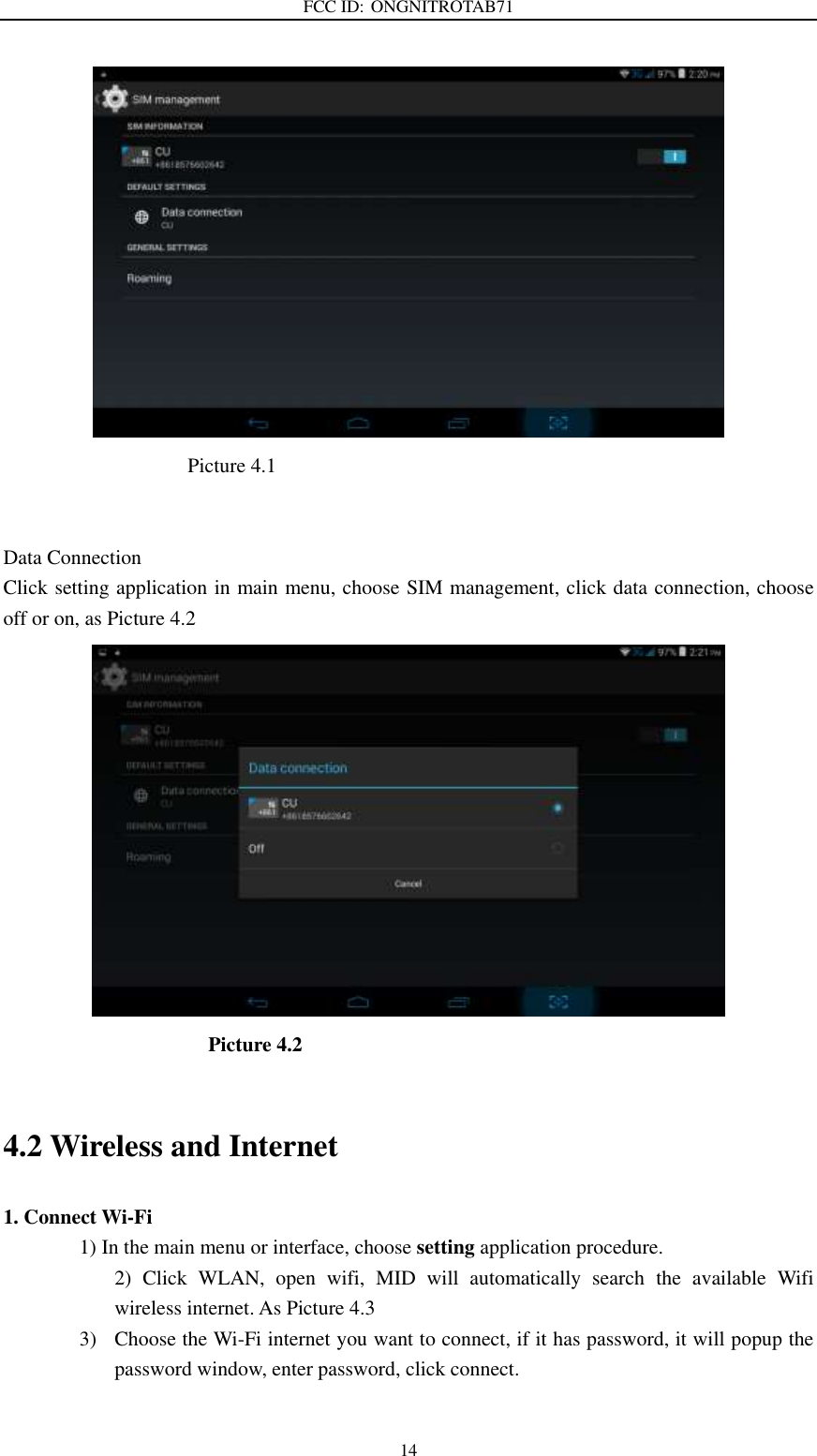 FCC ID: ONGNITROTAB71   14                                      Picture 4.1                         Data Connection Click setting application in main menu, choose SIM management, click data connection, choose off or on, as Picture 4.2                                          Picture 4.2    4.2 Wireless and Internet 1. Connect Wi-Fi 1) In the main menu or interface, choose setting application procedure. 2)  Click  WLAN,  open  wifi,  MID  will  automatically  search  the  available  Wifi wireless internet. As Picture 4.3 3) Choose the Wi-Fi internet you want to connect, if it has password, it will popup the password window, enter password, click connect.  