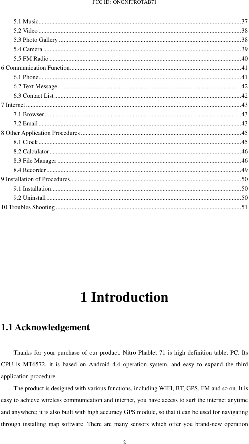 FCC ID: ONGNITROTAB71   2 5.1 Music ................................................................................................................................. 37 5.2 Video ................................................................................................................................. 38 5.3 Photo Gallery .................................................................................................................... 38 5.4 Camera .............................................................................................................................. 39 5.5 FM Radio .......................................................................................................................... 40 6 Communication Function ............................................................................................................. 41 6.1 Phone ................................................................................................................................. 41 6.2 Text Message ..................................................................................................................... 42 6.3 Contact List ....................................................................................................................... 42 7 Internet ......................................................................................................................................... 43 7.1 Browser ............................................................................................................................. 43 7.2 Email ................................................................................................................................. 43 8 Other Application Procedures ...................................................................................................... 45 8.1 Clock ................................................................................................................................. 45 8.2 Calculator .......................................................................................................................... 46 8.3 File Manager ..................................................................................................................... 46 8.4 Recorder ............................................................................................................................ 49 9 Installation of Procedures ............................................................................................................. 50 9.1 Installation ......................................................................................................................... 50 9.2 Uninstall ............................................................................................................................ 50 10 Troubles Shooting ...................................................................................................................... 51                                        1 Introduction 1.1 Acknowledgement     Thanks for your purchase of our product. Nitro Phablet 71 is high definition tablet PC. Its CPU  is  MT6572,  it  is  based  on  Android  4.4  operation  system,  and  easy  to  expand  the  third application procedure. The product is designed with various functions, including WIFI, BT, GPS, FM and so on. It is easy to achieve wireless communication and internet, you have access to surf the internet anytime and anywhere; it is also built with high accuracy GPS module, so that it can be used for navigating through installing map software. There are  many sensors  which offer you brand-new  operation 