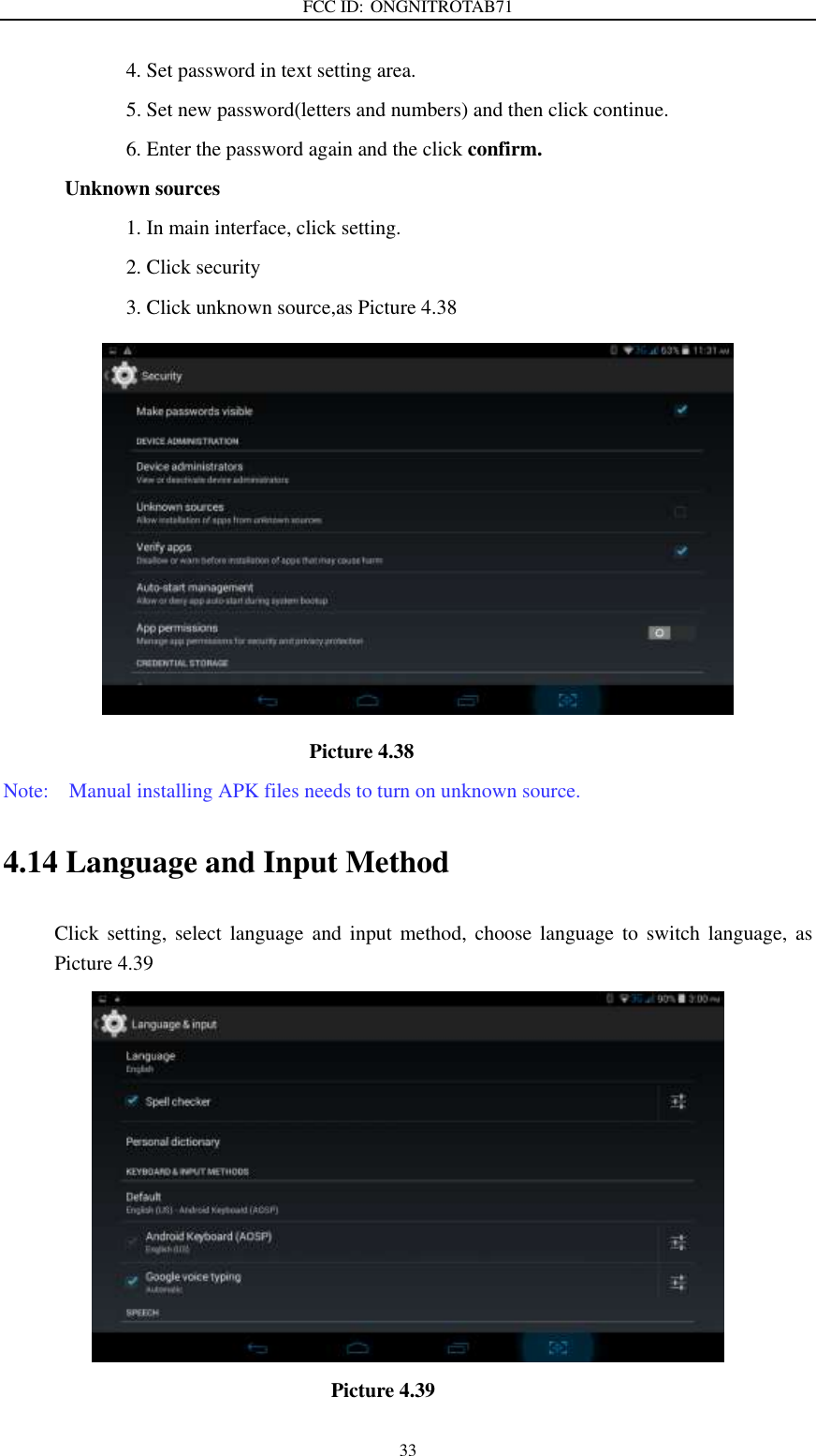 FCC ID: ONGNITROTAB71   33                         4. Set password in text setting area.                         5. Set new password(letters and numbers) and then click continue.                         6. Enter the password again and the click confirm. Unknown sources                         1. In main interface, click setting.                         2. Click security                         3. Click unknown source,as Picture 4.38                               Picture 4.38 Note:    Manual installing APK files needs to turn on unknown source. 4.14 Language and Input Method Click  setting,  select  language  and input method,  choose  language  to  switch  language,  as Picture 4.39                                    Picture 4.39 