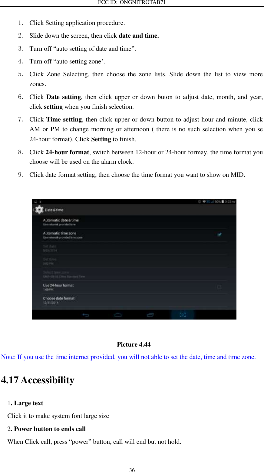 FCC ID: ONGNITROTAB71   36 1． Click Setting application procedure. 2． Slide down the screen, then click date and time. 3． Turn off “auto setting of date and time”. 4． Turn off “auto setting zone’. 5． Click  Zone  Selecting,  then  choose  the  zone  lists.  Slide  down  the  list  to  view  more zones. 6． Click Date setting,  then click upper or down  buton  to adjust  date, month,  and  year, click setting when you finish selection. 7． Click Time setting, then click upper or down button to adjust hour and minute, click AM or PM to change morning or afternoon ( there is no such selection when you se 24-hour format). Click Setting to finish. 8． Click 24-hour format, switch between 12-hour or 24-hour formay, the time format you choose will be used on the alarm clock. 9． Click date format setting, then choose the time format you want to show on MID.                                         Picture 4.44 Note: If you use the time internet provided, you will not able to set the date, time and time zone. 4.17 Accessibility 1. Large text Click it to make system font large size 2. Power button to ends call When Click call, press “power” button, call will end but not hold.    