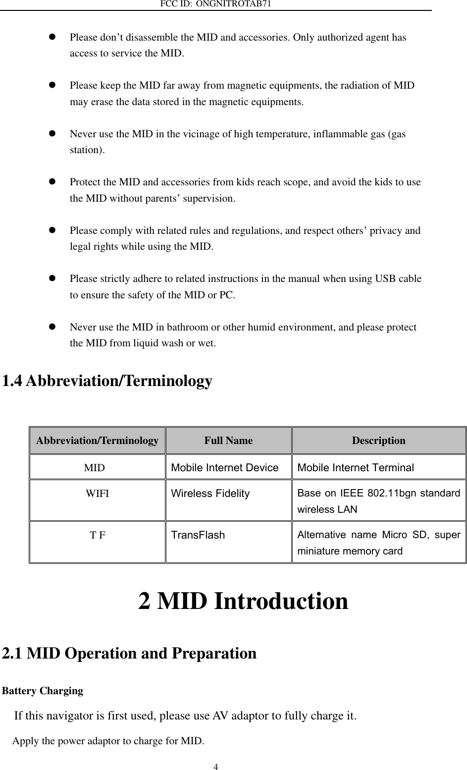 FCC ID: ONGNITROTAB71   4  Please don’t disassemble the MID and accessories. Only authorized agent has access to service the MID.   Please keep the MID far away from magnetic equipments, the radiation of MID may erase the data stored in the magnetic equipments.   Never use the MID in the vicinage of high temperature, inflammable gas (gas station).     Protect the MID and accessories from kids reach scope, and avoid the kids to use the MID without parents’ supervision.   Please comply with related rules and regulations, and respect others’ privacy and legal rights while using the MID.   Please strictly adhere to related instructions in the manual when using USB cable to ensure the safety of the MID or PC.   Never use the MID in bathroom or other humid environment, and please protect the MID from liquid wash or wet. 1.4 Abbreviation/Terminology  Abbreviation/Terminology Full Name Description MID Mobile Internet Device Mobile Internet Terminal WIFI Wireless Fidelity Base on IEEE 802.11bgn standard wireless LAN T F TransFlash Alternative  name  Micro  SD,  super miniature memory card                       2 MID Introduction 2.1 MID Operation and Preparation Battery Charging If this navigator is first used, please use AV adaptor to fully charge it. Apply the power adaptor to charge for MID. 