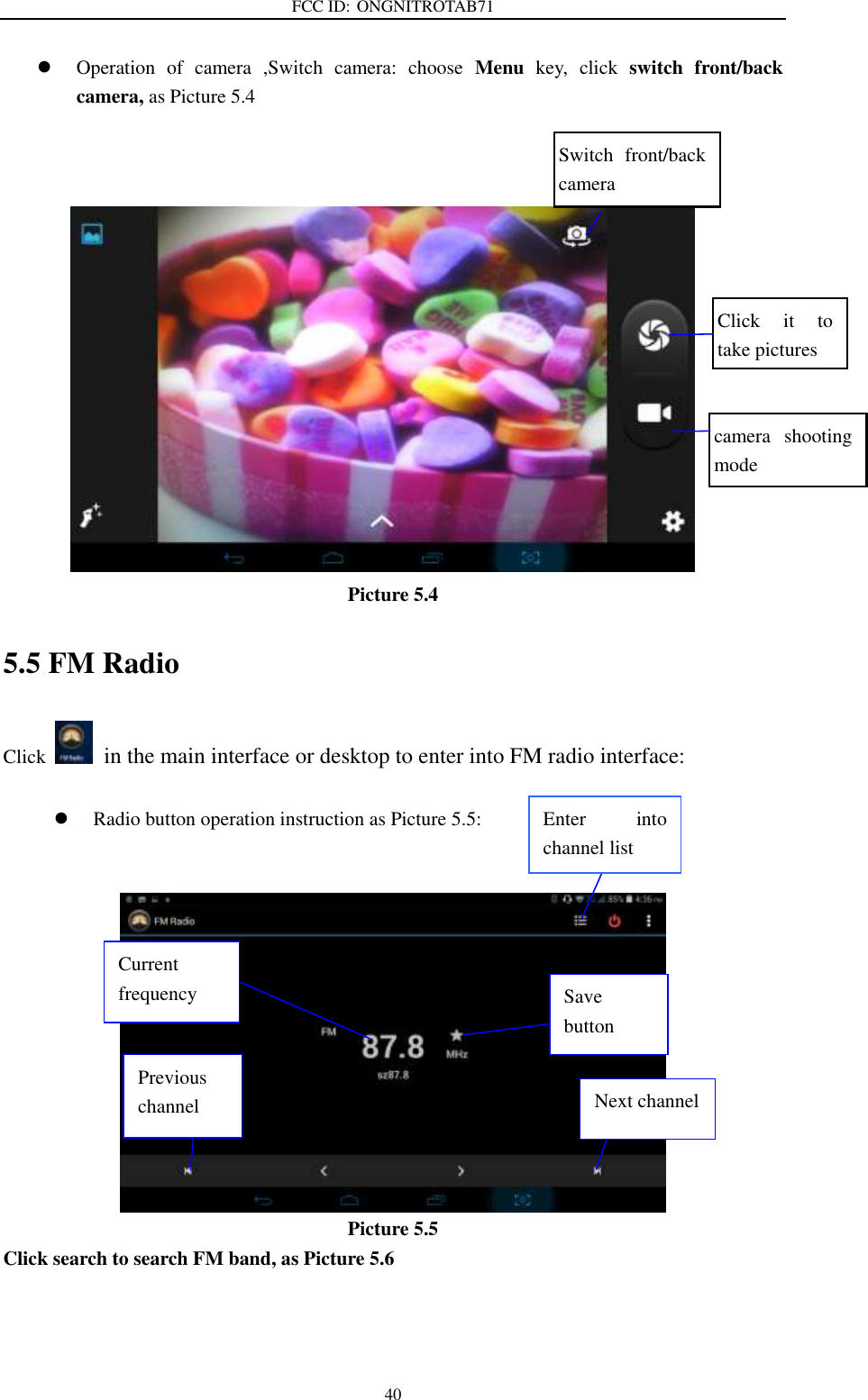 FCC ID: ONGNITROTAB71   40  Operation  of  camera  ,Switch  camera:  choose  Menu  key,  click  switch  front/back camera, as Picture 5.4               Picture 5.4 5.5 FM Radio Click    in the main interface or desktop to enter into FM radio interface:   Radio button operation instruction as Picture 5.5:    Picture 5.5 Click search to search FM band, as Picture 5.6   Enter  into channel list Save button Previous channel  Next channel Current frequency Click  it  to take pictures    Switch  front/back camera  camera  shooting mode  