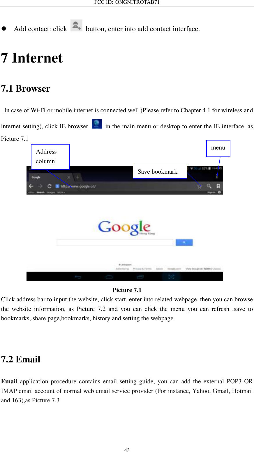 FCC ID: ONGNITROTAB71   43  Add contact: click   button, enter into add contact interface. 7 Internet 7.1 Browser   In case of Wi-Fi or mobile internet is connected well (Please refer to Chapter 4.1 for wireless and internet setting), click IE browser   in the main menu or desktop to enter the IE interface, as Picture 7.1                      Picture 7.1 Click address bar to input the website, click start, enter into related webpage, then you can browse the  website  information,  as  Picture  7.2  and  you  can  click  the  menu  you  can  refresh  ,save  to bookmarks,,share page,bookmarks,,history and setting the webpage.                                 7.2 Email Email  application  procedure  contains  email  setting  guide,  you  can  add  the  external  POP3  OR IMAP email account of normal web email service provider (For instance, Yahoo, Gmail, Hotmail and 163),as Picture 7.3 Address column menu   Save bookmark 