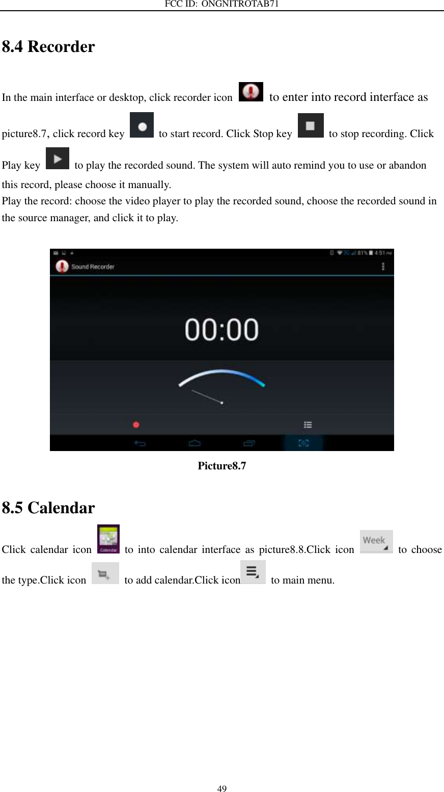 FCC ID: ONGNITROTAB71   49 8.4 Recorder In the main interface or desktop, click recorder icon   to enter into record interface as picture8.7, click record key    to start record. Click Stop key    to stop recording. Click Play key    to play the recorded sound. The system will auto remind you to use or abandon this record, please choose it manually. Play the record: choose the video player to play the recorded sound, choose the recorded sound in the source manager, and click it to play.           Picture8.7  8.5 Calendar Click  calendar  icon    to  into  calendar  interface  as  picture8.8.Click  icon    to  choose the type.Click icon    to add calendar.Click icon   to main menu. 