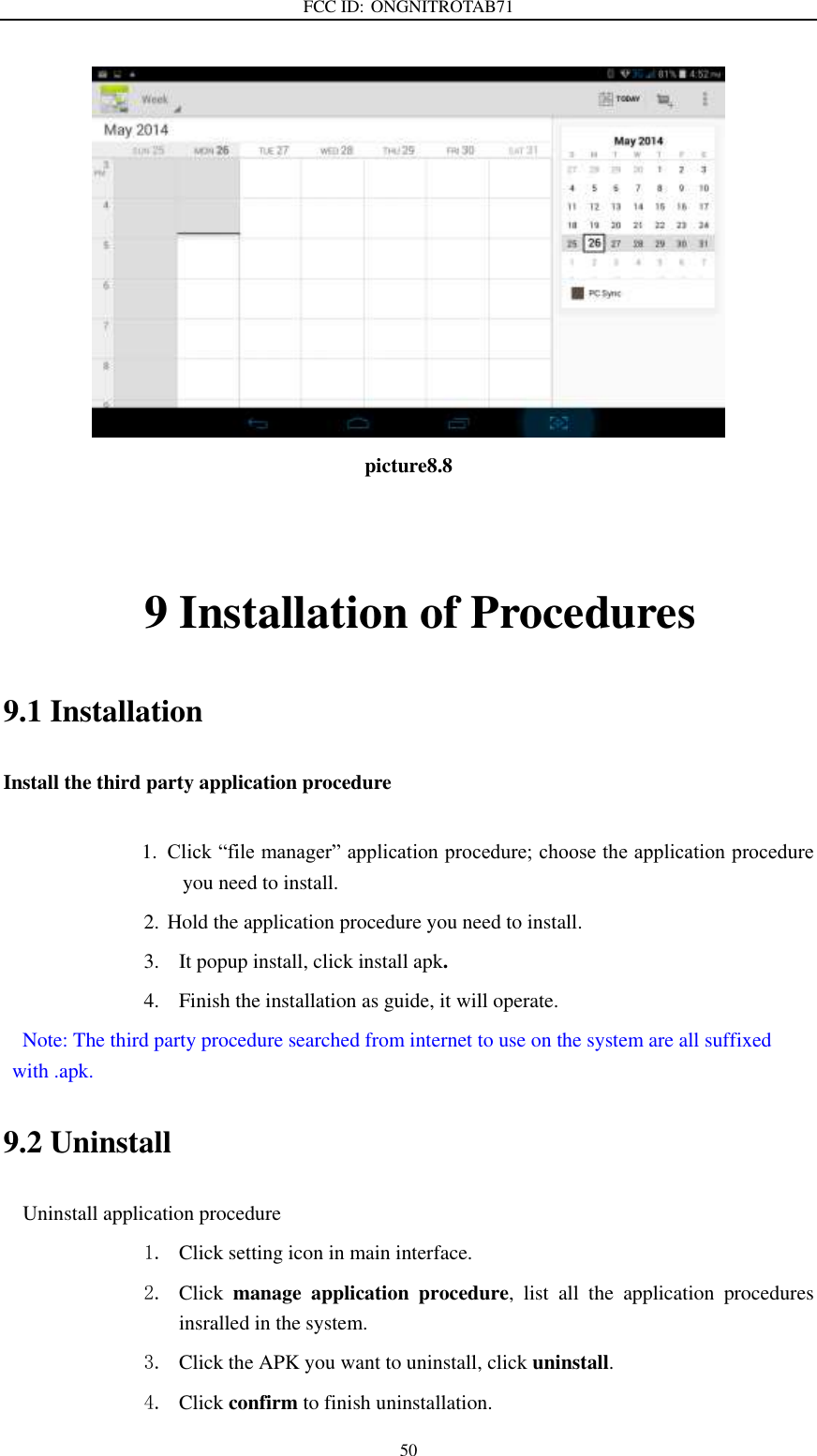 FCC ID: ONGNITROTAB71   50  picture8.8               9 Installation of Procedures 9.1 Installation Install the third party application procedure        1. Click “file manager” application procedure; choose the application procedure you need to install. 2. Hold the application procedure you need to install. 3. It popup install, click install apk. 4. Finish the installation as guide, it will operate.   Note: The third party procedure searched from internet to use on the system are all suffixed with .apk. 9.2 Uninstall Uninstall application procedure 1. Click setting icon in main interface. 2. Click  manage  application  procedure,  list  all  the  application  procedures insralled in the system. 3. Click the APK you want to uninstall, click uninstall.   4. Click confirm to finish uninstallation. 