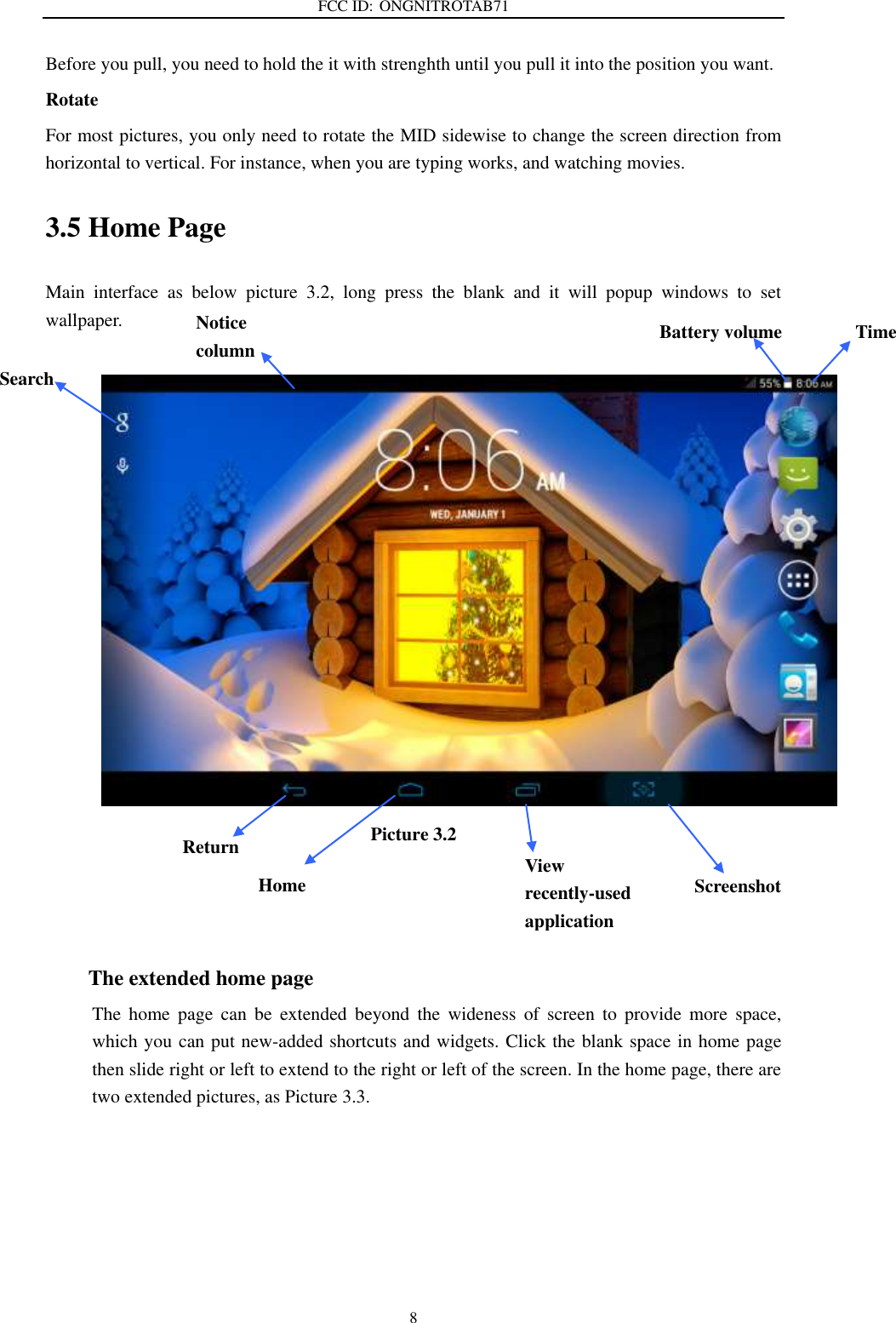FCC ID: ONGNITROTAB71   8 Before you pull, you need to hold the it with strenghth until you pull it into the position you want. Rotate For most pictures, you only need to rotate the MID sidewise to change the screen direction from horizontal to vertical. For instance, when you are typing works, and watching movies. 3.5 Home Page Main  interface  as  below  picture  3.2,  long  press  the  blank  and  it  will  popup  windows  to  set wallpaper.   Picture 3.2    The extended home page     The  home  page  can  be  extended  beyond  the  wideness  of  screen  to  provide  more  space, which you can put new-added shortcuts and widgets. Click the blank space in home page then slide right or left to extend to the right or left of the screen. In the home page, there are two extended pictures, as Picture 3.3.   Search  Screenshot Home Time Battery volume Notice column  Return View recently-used application     