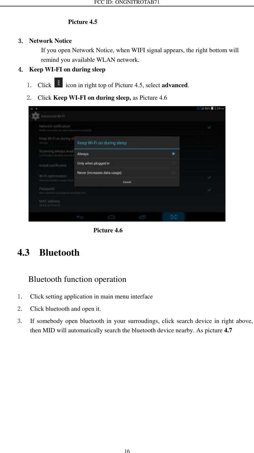 FCC ID: ONGNITROTAB71   16                      Picture 4.5  3. Network Notice   If you open Network Notice, when WIFI signal appears, the right bottom will remind you available WLAN network. 4. Keep WI-FI on during sleep 1. Click    icon in right top of Picture 4.5, select advanced. 2. Click Keep WI-FI on during sleep, as Picture 4.6                                                         Picture 4.6     4.3 Bluetooth Bluetooth function operation 1. Click setting application in main menu interface 2. Click bluetooth and open it.   3. If somebody open bluetooth in your surroudings, click search device in right above, then MID will automatically search the bluetooth device nearby. As picture 4.7 