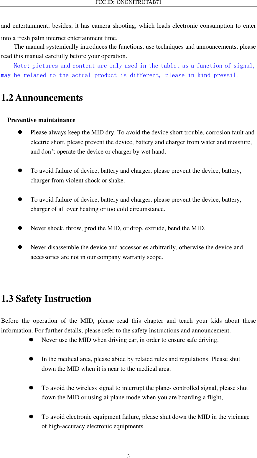 FCC ID: ONGNITROTAB71   3 and entertainment; besides, it has camera shooting, which leads electronic consumption to enter into a fresh palm internet entertainment time.   The manual systemically introduces the functions, use techniques and announcements, please read this manual carefully before your operation. Note: pictures and content are only used in the tablet as a function of signal, may be related to the actual product is different, please in kind prevail. 1.2 Announcements   Preventive maintainance    Please always keep the MID dry. To avoid the device short trouble, corrosion fault and electric short, please prevent the device, battery and charger from water and moisture, and don’t operate the device or charger by wet hand.     To avoid failure of device, battery and charger, please prevent the device, battery, charger from violent shock or shake.   To avoid failure of device, battery and charger, please prevent the device, battery, charger of all over heating or too cold circumstance.   Never shock, throw, prod the MID, or drop, extrude, bend the MID.   Never disassemble the device and accessories arbitrarily, otherwise the device and accessories are not in our company warranty scope.   1.3 Safety Instruction     Before  the  operation  of  the  MID,  please  read  this  chapter  and  teach  your  kids  about  these information. For further details, please refer to the safety instructions and announcement.  Never use the MID when driving car, in order to ensure safe driving.   In the medical area, please abide by related rules and regulations. Please shut down the MID when it is near to the medical area.   To avoid the wireless signal to interrupt the plane- controlled signal, please shut down the MID or using airplane mode when you are boarding a flight,     To avoid electronic equipment failure, please shut down the MID in the vicinage of high-accuracy electronic equipments.  