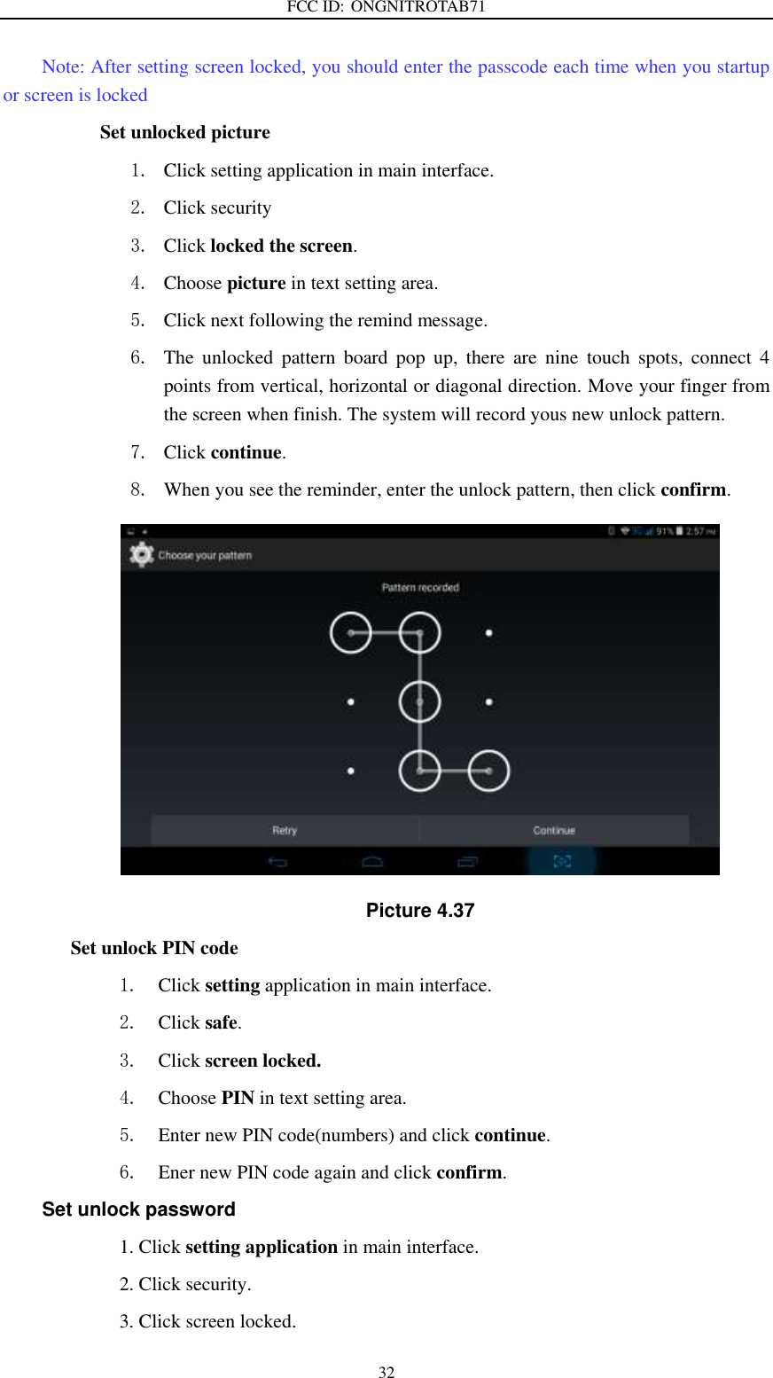 FCC ID: ONGNITROTAB71   32 Note: After setting screen locked, you should enter the passcode each time when you startup or screen is locked               Set unlocked picture 1. Click setting application in main interface. 2. Click security 3. Click locked the screen.   4. Choose picture in text setting area. 5. Click next following the remind message. 6. The  unlocked  pattern  board  pop  up,  there  are  nine  touch  spots,  connect  4 points from vertical, horizontal or diagonal direction. Move your finger from the screen when finish. The system will record yous new unlock pattern. 7. Click continue. 8. When you see the reminder, enter the unlock pattern, then click confirm.  Picture 4.37 Set unlock PIN code 1. Click setting application in main interface. 2. Click safe. 3. Click screen locked. 4. Choose PIN in text setting area.   5. Enter new PIN code(numbers) and click continue. 6. Ener new PIN code again and click confirm. Set unlock password                         1. Click setting application in main interface.                           2. Click security.                         3. Click screen locked. 