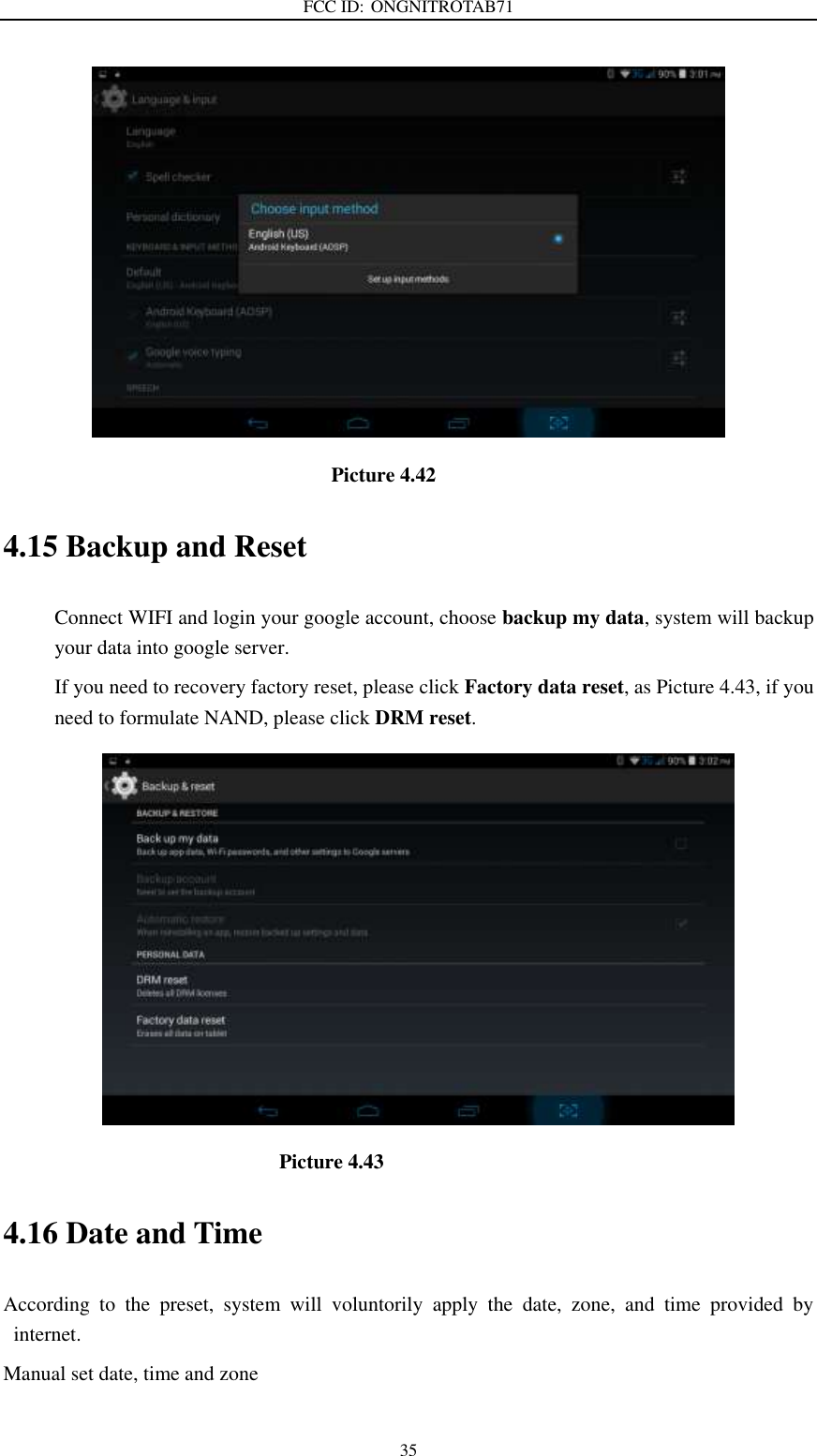 FCC ID: ONGNITROTAB71   35                                                                Picture 4.42 4.15 Backup and Reset Connect WIFI and login your google account, choose backup my data, system will backup your data into google server.   If you need to recovery factory reset, please click Factory data reset, as Picture 4.43, if you need to formulate NAND, please click DRM reset.                                                    Picture 4.43 4.16 Date and Time According  to  the  preset,  system  will  voluntorily  apply  the  date,  zone,  and  time  provided  by internet. Manual set date, time and zone 