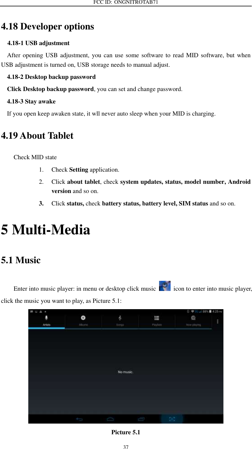 FCC ID: ONGNITROTAB71   37 4.18 Developer options                                       4.18-1 USB adjustment   After opening USB adjustment, you can use some software to read MID software, but when USB adjustment is turned on, USB storage needs to manual adjust. 4.18-2 Desktop backup password Click Desktop backup password, you can set and change password. 4.18-3 Stay awake If you open keep awaken state, it wll never auto sleep when your MID is charging. 4.19 About Tablet Check MID state 1. Check Setting application. 2. Click about tablet, check system updates, status, model number, Android version and so on. 3. Click status, check battery status, battery level, SIM status and so on. 5 Multi-Media 5.1 Music Enter into music player: in menu or desktop click music    icon to enter into music player, click the music you want to play, as Picture 5.1:    Picture 5.1 