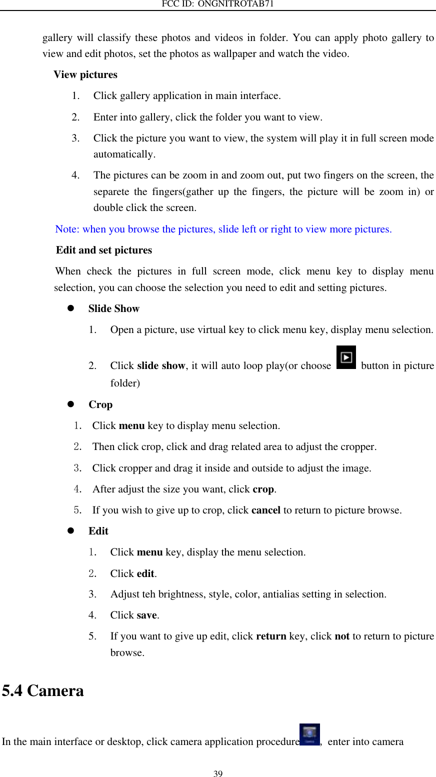 FCC ID: ONGNITROTAB71   39 gallery will classify these photos and videos in folder. You can apply photo gallery to view and edit photos, set the photos as wallpaper and watch the video. View pictures 1. Click gallery application in main interface. 2. Enter into gallery, click the folder you want to view. 3. Click the picture you want to view, the system will play it in full screen mode automatically.   4. The pictures can be zoom in and zoom out, put two fingers on the screen, the separete  the  fingers(gather  up  the  fingers,  the  picture  will  be  zoom  in)  or double click the screen. Note: when you browse the pictures, slide left or right to view more pictures.                 Edit and set pictures           When  check  the  pictures  in  full  screen  mode,  click  menu  key  to  display  menu selection, you can choose the selection you need to edit and setting pictures.  Slide Show 1. Open a picture, use virtual key to click menu key, display menu selection. 2. Click slide show, it will auto loop play(or choose    button in picture folder)  Crop 1. Click menu key to display menu selection. 2. Then click crop, click and drag related area to adjust the cropper. 3. Click cropper and drag it inside and outside to adjust the image. 4. After adjust the size you want, click crop. 5. If you wish to give up to crop, click cancel to return to picture browse.  Edit 1. Click menu key, display the menu selection.   2. Click edit. 3. Adjust teh brightness, style, color, antialias setting in selection.   4. Click save. 5. If you want to give up edit, click return key, click not to return to picture browse. 5.4 Camera In the main interface or desktop, click camera application procedure , enter into camera 