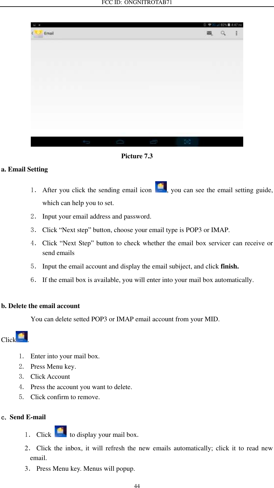 FCC ID: ONGNITROTAB71   44  Picture 7.3 a. Email Setting 1． After you click the sending email icon  , you can see the email setting guide, which can help you to set.   2． Input your email address and password. 3． Click “Next step” button, choose your email type is POP3 or IMAP. 4． Click “Next Step” button to check whether the email box servicer can receive or send emails 5． Input the email account and display the email subiject, and click finish. 6． If the email box is available, you will enter into your mail box automatically.  b. Delete the email account You can delete setted POP3 or IMAP email account from your MID. Click . 1. Enter into your mail box. 2. Press Menu key. 3. Click Account 4. Press the account you want to delete. 5. Click confirm to remove.  c. Send E-mail 1． Click    to display your mail box. 2． Click  the  inbox,  it  will  refresh  the  new  emails  automatically;  click  it  to  read  new email. 3． Press Menu key. Menus will popup. 