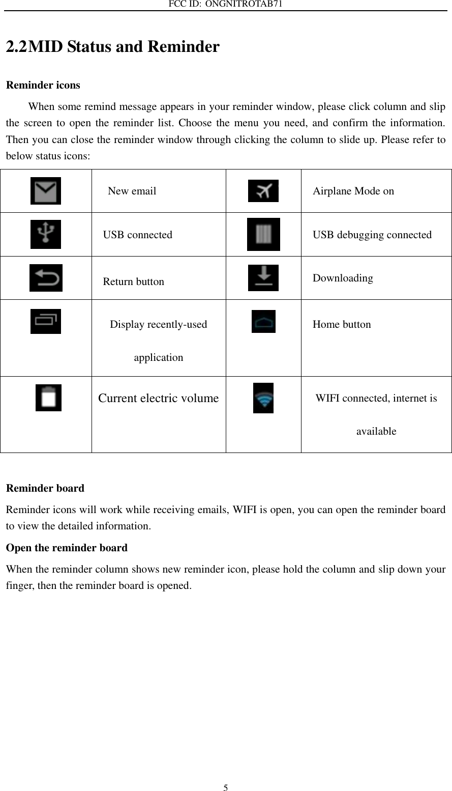 FCC ID: ONGNITROTAB71   5 2.2 MID Status and Reminder Reminder icons When some remind message appears in your reminder window, please click column and slip the screen to  open the reminder  list. Choose the  menu  you need, and  confirm the information. Then you can close the reminder window through clicking the column to slide up. Please refer to below status icons:  New email  Airplane Mode on  USB connected  USB debugging connected  Return button  Downloading  Display recently-used application  Home button     Current electric volume  WIFI connected, internet is available  Reminder board   Reminder icons will work while receiving emails, WIFI is open, you can open the reminder board to view the detailed information. Open the reminder board When the reminder column shows new reminder icon, please hold the column and slip down your finger, then the reminder board is opened. 