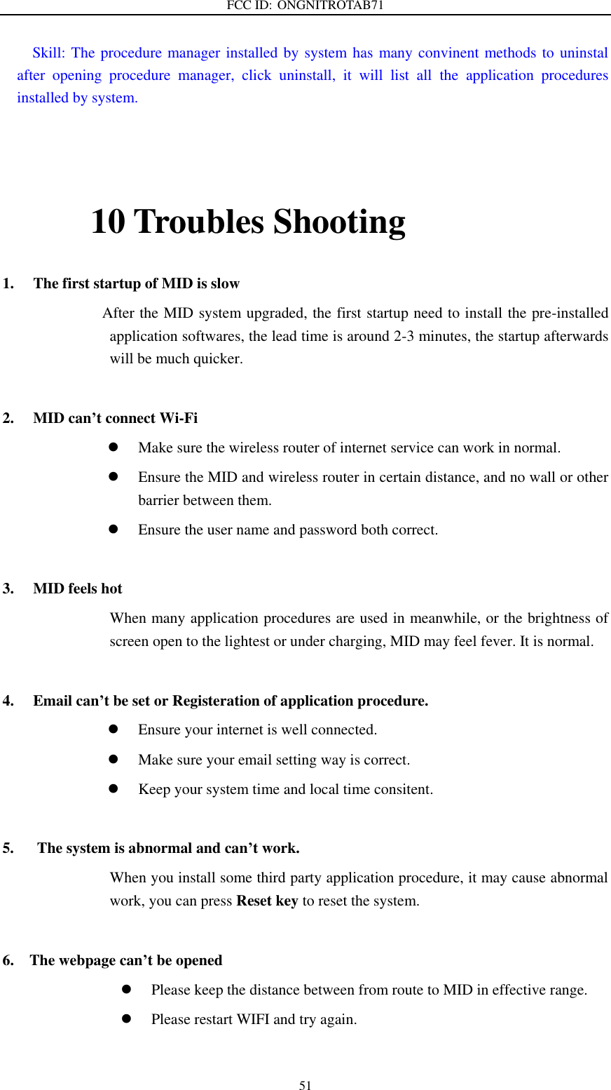 FCC ID: ONGNITROTAB71   51   Skill: The procedure manager installed by system has many convinent methods to uninstal after  opening  procedure  manager,  click  uninstall,  it  will  list  all  the  application  procedures installed by system.        10 Troubles Shooting 1. The first startup of MID is slow                   After the MID system upgraded, the first startup need to install the pre-installed application softwares, the lead time is around 2-3 minutes, the startup afterwards will be much quicker.  2. MID can’t connect Wi-Fi  Make sure the wireless router of internet service can work in normal.  Ensure the MID and wireless router in certain distance, and no wall or other barrier between them.  Ensure the user name and password both correct.  3. MID feels hot When many application procedures are used in meanwhile, or the brightness of screen open to the lightest or under charging, MID may feel fever. It is normal.  4. Email can’t be set or Registeration of application procedure.  Ensure your internet is well connected.  Make sure your email setting way is correct.  Keep your system time and local time consitent.    5.      The system is abnormal and can’t work. When you install some third party application procedure, it may cause abnormal work, you can press Reset key to reset the system.    6.    The webpage can’t be opened    Please keep the distance between from route to MID in effective range.  Please restart WIFI and try again.  